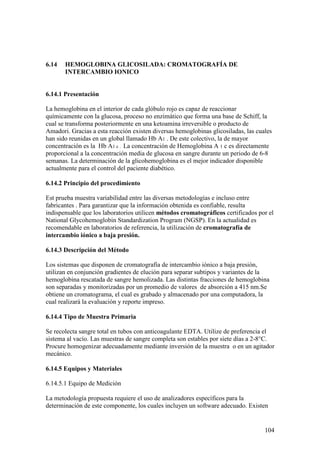 104
6.14 HEMOGLOBINA GLICOSILADA: CROMATOGRAFÍA DE
INTERCAMBIO IONICO
6.14.1 Presentación
La hemoglobina en el interior de cada glóbulo rojo es capaz de reaccionar
químicamente con la glucosa, proceso no enzimático que forma una base de Schiff, la
cual se transforma posteriormente en una ketoamina irreversible o producto de
Amadori. Gracias a esta reacción existen diversas hemoglobinas glicosiladas, las cuales
han sido reunidas en un global llamado Hb A1 . De este colectivo, la de mayor
concentración es la Hb A1 c . La concentración de Hemoglobina A 1 c es directamente
proporcional a la concentración media de glucosa en sangre durante un periodo de 6-8
semanas. La determinación de la glicohemoglobina es el mejor indicador disponible
actualmente para el control del paciente diabético.
6.14.2 Principio del procedimiento
Est prueba muestra variabilidad entre las diversas metodologías e incluso entre
fabricantes . Para garantizar que la información obtenida es confiable, resulta
indispensable que los laboratorios utilicen métodos cromatográficos certificados por el
National Glycohemoglobin Standardization Program (NGSP). En la actualidad es
recomendable en laboratorios de referencia, la utilización de cromatografía de
intercambio iónico a baja presión.
6.14.3 Descripción del Método
Los sistemas que disponen de cromatografía de intercambio iónico a baja presión,
utilizan en conjunción gradientes de elución para separar subtipos y variantes de la
hemoglobina rescatada de sangre hemolizada. Las distintas fracciones de hemoglobina
son separadas y monitorizadas por un promedio de valores de absorción a 415 nm.Se
obtiene un cromatograma, el cual es grabado y almacenado por una computadora, la
cual realizará la evaluación y reporte impreso.
6.14.4 Tipo de Muestra Primaria
Se recolecta sangre total en tubos con anticoagulante EDTA. Utilize de preferencia el
sistema al vacío. Las muestras de sangre completa son estables por siete días a 2-8°C.
Procure homogenizar adecuadamente mediante inversión de la muestra o en un agitador
mecánico.
6.14.5 Equipos y Materiales
6.14.5.1 Equipo de Medición
La metodología propuesta requiere el uso de analizadores específicos para la
determinación de este componente, los cuales incluyen un software adecuado. Existen
 
