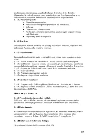 105
en el mercado alternativas de acuerdo al volumen de pruebas de los distintos
laboratorios. Se entiende que este es un procedimiento que debería centralizarse en
Laboratorios de referencia, dado el costo y complejidad de su performance.
6.14.5.2 Material requerido
• Dispositivos para pruebas
• Reactivos diversos para la preparación del hemolizado.
• Software
• Dispensadores, viales muestra.
• Pipetas para volúmenes de muestra y reactivo según los protocolos de
cada fabricante.
• Impresora y papel de impresión.
6.14.6 Reactivos
Los fabricantes proveen reactivos con buffer y reactivos de hemólisis, específico para
cada marca. Además, debe obtenerse controles.
6.14.7 Procedimientos
Los procedimientos varían según el proveedor, pero existen pasos generales en todos
ellos :
6.14.7.1 Iniciar la corrida con un control de Calidad. Utilizar los niveles exigidos.
6.14.7.2 Calibración : Este paso no suele ser necesario, gracias al apoyo de un software
que guarda la información de curvas de calibración leyendolas de cada lote de reactivos.
6.14.7.3 Preparación de los hemolizados a partir de las muestras de pacientes.
6.14.7.4 Inicio de corrida.
6.14.7.5 Aspiración de muestra y análisis.
6.14.7.6 Reporte e impresión de resultados.
6.14.8 Cálculo de Resultados
6.14.8.1 Los porcentajes de Hemoglobina glicosilada son calculados por el sistema.
6.14.8.2 Se puede hacer un estimado de Glucosa media basal(MBG) a partir de la cifra
de concentración de HbA1c .
MBG= 33.3( % HbA1c) – 6
6.14.9 Procedimientos de conrol de calidad.
Utilizar en cada corrida los controles internos necesarios para asegurar una óptima
performance. Existen programas de Control de Calidad Externo para este análisis.
6.14.10 Interferencias
No se han observado interferencias con triglicéridos. La bilirrubina interfiere a partir de
valores superiores a 20 mg/dl, dando elevaciones falsas. Otras causas de falsas
elevaciones : presencia de bases de Schiff, hemoglobina F, hemoglobina C.
6.14.11 Intervalos de Referencia Biológica
Se precisan niveles no diabéticos entre 4.0- 6.3 %
 