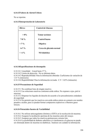 106
6.14.12Valores de Alerta/Críticos
No se reportan.
6.14.13Interpretación de Laboratorio
6.14.14Especificaciones de desempeño
6.14.14.1 Linealidad : Lineal hasta 17 % .
6.14.14.2 Límite de detección : No se obtienen datos.
6.14.14.3 Reproducibilidad: Para la información obtenida: Coeficientes de variación de
1.51 % (interserie).
6.14.14.4 Repetitibilidad: Para la información revisada: C.V 3.63% (intraserie).
6.14.15 Precauciones de Seguridad
6.14.15.1 No combinar lotes de ningún reactivo.
6.14.15.2 Las soluciones reactivas contienen azida sódica. No exponer a ojos, piel ni
mucosas.
6.14.15.3 Disponer los líquidos de desecho de acuerdo a los procedimientos estándares
de seguridad.
6.14.15.4 No permitir que los reactivos con azida sódica entren en contacto con metales
pesados o ácidos, pues se pueden formar compuestos explosivos o liberarse gases
tóxicos.
6.14.16 Potenciales fuentes de Variabilidad
6.14.16.1 No utilizar anticoagulantes distintos a EDTA en la recolección de muestras.
6.14.16.2 Asegurar la incubación oportuna de las muestras antes del ensayo.
6.14.16.3 Asegurar que todos los reactivos pertenezcan a mismo lote.
6.14.16.4 La posibilidad de diabetes subclínica y/o intolerancia a la glucosa no puede
ser eliminada dentro de muestras no diabéticas. Analizar con cuidado la información.
HbA1c Control de Glucosa
> 8% Tomar acciones
7-8 % Control bueno
< 7 % Objetivo
6-7 % Cerca de glicemia normal
< 6 % NO diabético
 