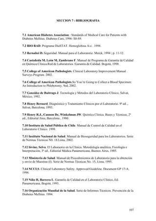107
SECCION 7 : BIBLIOGRAFIA
7.1 American Diabetes Association : Standards of Medical Care for Patients with
Diabetes Mellitus. Diabetes Care, 1996: S8-S9.
7.2 BIO RAD. Programa DiaSTAT. Hemoglobina A1c . 1998.
7.3 Bernabei D. Seguridad. Manual para el Laboratorio. Merck, 1994 ; p. 11-12.
7.4 Castañeda M, León M, Zambrano F. Manual de Programa de Garantía de Calidad
en Química Clínica.Red de Laboratorios /Garantía de Calidad. Bogotá, 1998.
7.5 College of American Pathologists. Clinical Laboratory Improvement Manual .
Surveys Program. 2002.
7.6 College of American Pathologists.So You’re Going to Collect a Blood Specimen:
An Introduction to Phlebotomy. 9ed, 2002.
7.7 González de Buitrago J. Tecnología y Métodos del Laboratorio Clínico, Salvat,
México, 1992.
7.8 Henry Bernard. Diagnóstico y Tratamiento Clínicos por el Laboratorio. 9ª ed. ,
Salvat, Barcelona, 1993.
7.9 Henry R.J., Cannon Dc, Winkelman JW. Química Clínica. Bases y Técnicas, 2ª
ed., Editorial Jims, Barcelona , 1980.
7.10 Instituto de Salud Pública de Chile. Manual de Control de Calidad en el
Laboratorio Clínico. 1998.
7.11 Instituto Nacional de Salud. Manual de Bioseguridad para los Laboratorios. Serie
de Normas Técnicas N0. 18.Lima, 2002.
7.12 Ióvine, Selva. El Laboraorio en la Clínica. Metodología analítica, Fisiología e
Interpretación, 3ª ed., Editorial Médica Panamericana, Buenos Aires, 1985.
7.13 Ministerio de Salud. Manual de Procedimientos de Laboratorio para la obtención
y envío de Muestras (I). Serie de Normas Técnicas No. 15, Lima, 1995.
7.14 NCCLS. Clinical Laboratory Safety. Approved Guideline. Document GP 17-A.
1996.
7.15 Niño H, Barrera L. Garantía de Calidad en el Laboratorio Clínico, Ed.
Panamericana, Bogotá, 1993.
7.16 Organización Mundial de la Salud. Serie de Informes Técnicos. Prevención de la
Diabetes Mellitus. 1994.
 
