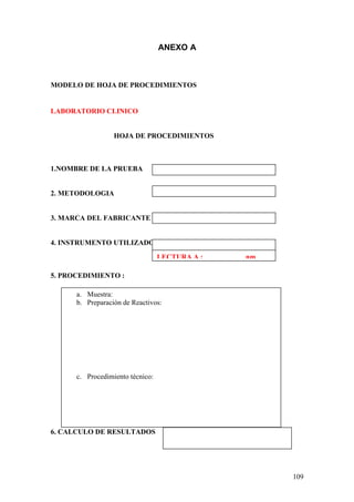 109
ANEXO A
MODELO DE HOJA DE PROCEDIMIENTOS
LABORATORIO CLINICO
HOJA DE PROCEDIMIENTOS
1.NOMBRE DE LA PRUEBA
2. METODOLOGIA
3. MARCA DEL FABRICANTE
4. INSTRUMENTO UTILIZADO
5. PROCEDIMIENTO :
6. CALCULO DE RESULTADOS
LECTURA A : nm
a. Muestra:
b. Preparación de Reactivos:
c. Procedimiento técnico:
 