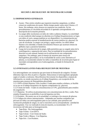 11
SECCION 3: RECOLECCION DE MUESTRAS DE SANGRE
3.1 DISPOSICIONES GENERALES
• Ayuno : Para ciertos estudios que requieren muestras sanguíneas, se deben
conservar condiciones de ayuno. Dicho tiempo puede variar entre 8 horas a 12
horas. Sin embargo, otros ensayos no requieren esa condición. En los
procedimientos se cita dicha necesidad en el apartado correspondiente a la
descripción de la muestra primaria.
• La sangre debe recolectarse en tubos de vidrio o plástico limpios. La esterilidad
es una condición ideal aunque no absoluta en el trabajo bioquímico(esto se logra
con tubos al vacío, aunque podrían no ser disponibles). La contaminación por
bacterias podría acarrear la metabolización de ciertos analitos (ej. glucosa). En
caso de recolectar la sangre con jeringa y aguja estériles, los tubos deben
llenarse con celeridad, evitando movimientos bruscos que acarreen roturas de
glóbulos rojos y posterior hemólisis.
• Luego de la recolección de la sangre, debe permitirse que se coagule antes de la
centrifugación y separación del suero. Para la totalidad de los procedimientos
descritos en este manual, bastará con la utilización de este componente
sanguíneo. Sin embargo, para el manejo de muestras para ensayo de
Hemoglobina glicosilada y en la eventualidad de usarse como alternativa el
plasma, se recomienda someter los tubos a maniobras de inversión para lograr el
mezclado correspondinte con el anticoagulante, evitando la formación de
coágulos.
3.2 ANTICOAGULANTES PARA RECOLECCION DE MUESTRAS
Los anticoagulantes son sustancias que previenen la formación de coágulos. Existen
diferentes tipos de ellos en polvo o líquidos. Seleccionese el anticoagulante apropiado
según el estudio a realizarse. Describiremos brevemente los disponibles a manera de
información, no siendo necesarios en el trabajo bioquímico, con excepción de las
muestras para ensayos de Hemoglobina glicosilada.
3.2.1 EDTA (Etilen Diamino Tetra Acetato): Usado para estudios celulares, es factible
su su uso en el trabajo bioquímico de algunos componentes (ej. glucosa).
3.2.2 Citrato de Sodio : Usado en concentraciones al 3.8%, generalmente para estudios
de coagulación.
3.2.3 Heparina : Se utiliza en presentaciones con concentraciones de litio y sodio. Para
estudios bioquímicos es preferible el uso de heparina con litio.
3.2.4 Oxalatos : De menor uso en la actualidad, se restringe a los ensayos de glucosa.
3.2.5 Códigos de colores internacionales : Adoptados por muchas compañías que
proveen los tubos con anticoagulantes para su uso cómodo, pues permiten una
recolección prefijada de sangre, la cual se mezclará con la correspondiente cantidad de
anticoagulante. Una vez realizada la toma de muestra, se recomiendan 10 a 15
inversiones del tubo para su homogenización.
• Tapa Roja : Sin Anticoagulante
• Tapa Violeta : Con EDTA.
• Tapa Celeste : Con Citrato de Sodio.
• Tapa Verde o Blanca : Con Heparina.
• Tapa Gris : Con Oxalatos.
 