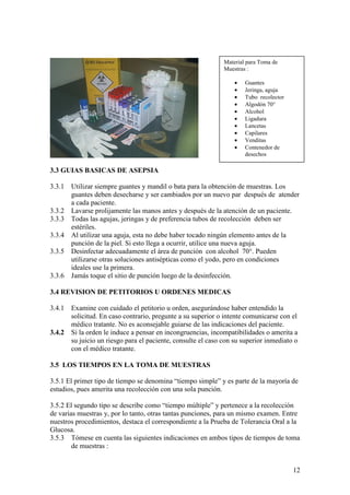 12
3.3 GUIAS BASICAS DE ASEPSIA
3.3.1 Utilizar siempre guantes y mandil o bata para la obtención de muestras. Los
guantes deben desecharse y ser cambiados por un nuevo par después de atender
a cada paciente.
3.3.2 Lavarse prolijamente las manos antes y después de la atención de un paciente.
3.3.3 Todas las agujas, jeringas y de preferencia tubos de recolección deben ser
estériles.
3.3.4 Al utilizar una aguja, esta no debe haber tocado ningún elemento antes de la
punción de la piel. Si esto llega a ocurrir, utilice una nueva aguja.
3.3.5 Desinfectar adecuadamente el área de punción con alcohol 70°. Pueden
utilizarse otras soluciones antisépticas como el yodo, pero en condiciones
ideales use la primera.
3.3.6 Jamás toque el sitio de punción luego de la desinfección.
3.4 REVISION DE PETITORIOS U ORDENES MEDICAS
3.4.1 Examine con cuidado el petitorio u orden, asegurándose haber entendido la
solicitud. En caso contrario, pregunte a su superior o intente comunicarse con el
médico tratante. No es aconsejable guiarse de las indicaciones del paciente.
3.4.2 Si la orden le induce a pensar en incongruencias, incompatibilidades o amerita a
su juicio un riesgo para el paciente, consulte el caso con su superior inmediato o
con el médico tratante.
3.5 LOS TIEMPOS EN LA TOMA DE MUESTRAS
3.5.1 El primer tipo de tiempo se denomina “tiempo simple” y es parte de la mayoría de
estudios, pues amerita una recolección con una sola punción.
3.5.2 El segundo tipo se describe como “tiempo múltiple” y pertenece a la recolección
de varias muestras y, por lo tanto, otras tantas punciones, para un mismo examen. Entre
nuestros procedimientos, destaca el correspondiente a la Prueba de Tolerancia Oral a la
Glucosa.
3.5.3 Tómese en cuenta las siguientes indicaciones en ambos tipos de tiempos de toma
de muestras :
Material para Toma de
Muestras :
• Guantes
• Jeringa, aguja
• Tubo recolector
• Algodón 70°
• Alcohol
• Ligadura
• Lancetas
• Capilares
• Venditas
• Contenedor de
desechos
 