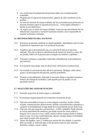 13
• Las condiciones de preparación del paciente deben ser escrupulosamente
respetadas.
• Preguntar por la ingesta de medicamentos; algunos de ellos interfieren en las
pruebas.
• En toma de muestras de tiempo múltiple, dar las recomendaciones pertinentes al
paciente mientras espera la siguiente punción (ej. : evitar ingerir alimentos o
limitar la actividad física).
• Se sugiere que en tomas de tiempo múltiple, la persona que inicialmente dio las
indicaciones al paciente y recolectó la primera muestra, sea la responsable de
respetar los horarios indicados.
3.6 RECONOCIMIENTO DEL PACIENTE
3.6.1 Reconozca al paciente mediante un saludo agradable. Identifíquese ante él como
la persona de experiencia que va a recolectar la muestra.
3.6.2 Asegúrese que el procedimiento que va a efectuar lo hará en el paciente
indicado. Para ello no basta la identificación de número de historia y cama. De
ser posible, hable con el paciente para averiguar sus nombres y apellidos.
3.6.3 Transmita confianza y seguridad, explicando calmadamente el procedimiento
que realizará.
3.6.4 Si el paciente tiene dudas, trate de absolverlas: disminuirá su natural temor.
3.6.5 No extienda la conversación más allá de lo pertinente. Dialogos sobre temas
ajenos a la preocupación del paciente, podrían perturbarlo.
3.6.6 Termine su procedimiento, indicando lo necesario frente a segundos muestreos,
horarios de entrega de resultados y todo aquello que Ud. pueda y le sea
permitido resolver.
3.7 SELECCIÓN DEL SITIO DE PUNCION
3.7.1 Acomode al paciente de forma segura y confortable.
3.7.2 No practique ninguna punción con el paciente en posición de pie.
3.7.3 Elija una extremidad en la que no exista ninguna venoclisis, herida o lesión
reciente, comunicaciones arteriovenosas, heridas o procedimientos quirúrgicos y
cualquier eventualidad que le haga dudar de la necesidad de punzar dicha zona.
3.7.4 Elija una vena que tenga dos características : visible y palpable. Puede ubicarla
en la fosa antecubital del antebrazo, por donde surcan las venas cefálica y
braquial. Si la vena no es muy visible, intente realizar masajes desde la muñeca
hasta el codo. Si no hay contraindicación, observe siempre ambas extremidades
para elegir el mejor sitio de punción
3.7.5 Ajuste una ligadura unos 2- 4 dedos por encima del sitio elegido. La presión
debe ser media, lo suficiente para evitar presiones mayores que causarían
hemólisis, colapso venoso o dolor.
 