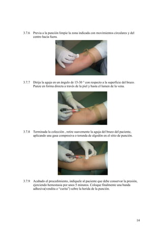 14
3.7.6 Previa a la punción limpie la zona indicada con movimientos circulares y del
centro hacia fuera.
3.7.7 Dirija la aguja en un ángulo de 15-30 ° con respecto a la superficie del brazo.
Punze en forma directa a través de la piel y hasta el lumen de la vena.
3.7.8 Terminada la colección , retire suavemente la aguja del brazo del paciente,
aplicando una gasa compresiva o torunda de algodón en el sitio de punción.
3.7.9 Acabado el procedimiento, indíquele al paciente que debe conservar la presión,
ejerciendo hemostasia por unos 5 minutos. Coloque finalmente una banda
adhesiva(vendita o “curita”) sobre la herida de la punción.
 