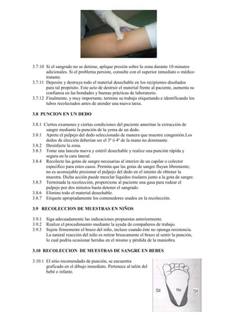 15
3.7.10 Si el sangrado no se detiene, aplique presión sobre la zona durante 10 minutos
adicionales. Si el problema persiste, consulte con el superior inmediato o médico
tratante.
3.7.11 Deposite y destruya todo el material desechable en los recipientes diseñados
para tal propósito. Este acto de destruir el material frente al paciente, aumenta su
confianza en las bondades y buenas prácticas de laboratorio.
3.7.12 Finalmente, y muy importante, termine su trabajo etiquetando e identificando los
tubos recolectados antes de atender una nueva tarea.
3.8 PUNCION EN UN DEDO
3.8.1 Ciertos examenes y ciertas condiciones del paciente ameritan la extracción de
sangre mediante la punción de la yema de un dedo.
3.8.1 Aprete el pulpejo del dedo seleccionado de manera que muestre congestión.Los
dedos de elección deberían ser el 3º ó 4º de la mano no dominante.
3.8.2 Desinfecte la zona.
3.8.3 Tome una lanceta nueva y estéril desechable y realice una punción rápida y
segura en la cara lateral.
3.8.4 Recolecte las gotas de sangre necesarias al interior de un capilar o colector
específico para estos casos. Permita que las gotas de sangre fluyan libremente;
no es aconsejable presionar el pulpejo del dedo en el intento de obtener la
muestra. Dicha acción puede mezclar líquidos tisulares junto a la gota de sangre.
3.8.5 Terminada la recolección, proporcione al paciente una gasa para rodear el
pulpejo por dos minutos hasta detener el sangrado.
3.8.6 Elimine todo el material desechable.
3.8.7 Etiquete apropiadamente los contenedores usados en la recolección.
3.9 RECOLECCION DE MUESTRAS EN NIÑOS
3.9.1 Siga adecuadamente las indicaciones propuestas anteriormente.
3.9.2 Realize el procedimiento mediante la ayuda de compañeros de trabajo.
3.9.3 Sujete firmemente el brazo del niño, incluso cuando éste no oponga resistencia.
La natural reacción del niño es retirar bruscamente el brazo al sentir la punción,
lo cual podría ocasionar heridas en el mismo y pérdida de la maniobra.
3.10 RECOLECCION DE MUESTRAS DE SANGRE EN BEBES
3.10.1 El sitio recomendado de punción, se encuentra
graficado en el dibujo inmediato. Pertenece al talón del
bebé o infante.
 
