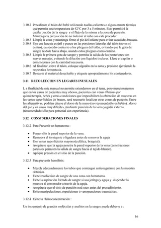 16
3.10.2 Precaliente el talón del bebé utilizando toallas calientes o alguna manta térmica
que permita una temperatura de 42°C por 3 a 5 minutos. Esto permitirá la
capilarización de la sangre y el flujo de la misma a la zona de punción.
Mantenga la precaución de no lastimar al niño con este proceder.
3.10.3 Limpie la zona y mantenga firme el pie del infante para evitar sacudidas bruscas.
3.10.4 Use una lanceta estéril y punze en las porciones laterales del talón (no en el
centro), en sentido contrario a los pliegues del talón, evitando que la gota de
sangre resbale hacia abajo, usando estos pliegues como camino.
3.10.5 Limpie la primera gota de sangre y permita la salida de las posteriores con
suaves masajes, evitando la dilución con líquidos tisulares. Llene el capilar o
contenedores con la cantidad necesaria.
3.10.6 Al finalizar, eleve el talón, coloque algodón en la zona y presione ejerciendo la
respectiva hemostasia.
3.10.7 Descarte el material desechable y etiquete apropiadamente los contenedores.
3.11 RECOLECCION EN LUGARES INUSUALES
L a finalidad de este manual no permite extendernos en el tema, pero mencionaremos
que en los casos de pacientes muy obesos, pacientes con venas fibrosas por
quimioterapia, bebés y otras condiciones que imposibiliten la obtención de muestras en
las venas superficiales de brazos, será necesario localizar otras zonas de punción. Entre
las alternativas, podrían citarse el dorso de la mano (no recomendable en bebés) , dorso
del pie y en casos muy difíciles, mediante punción de la vena yugular externa
(recomendado sólo para personal con experiencia).
3.12 CONSIDERACIONES FINALES
3.12.2 Para Prevenir un hematoma :
• Punze sólo la pared superior de la vena.
• Remueva el torniquete o ligadura antes de remover la aguja
• Use venas superficiales mayores(cefálica, braquial).
• Asegúrese que la aguja penetra la pared superior de la vena (penetraciones
parciales permiten la salida de sangre hacia el tejido blando).
• Aplique presión en el sitio de la punción.
3.12.3 Para prevenir hemólisis:
• Mezcle adecuadamente los tubos que contengan anticoagulante con la muestra
obtenida.
• Evite recolección de sangre de una zona con hematoma.
• Evite la aspiración forzada de sangre si usa jeringa y aguja y dispender la
muestra al contenedor a través de la aguja.
• Asegúrese que el sitio de punción está seco antes del procedimiento.
• Evite manipulaciones, repeticiones o venopunciones traumáticas.
3.12.4 Evite la Hemoconcentración :
Un incremento de grandes moléculas y analitos en la sangre puede deberse a :
 