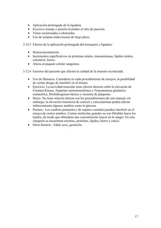 17
• Aplicación prolongada de la ligadura.
• Excesivo masaje o presión al probar el sitio de punción.
• Venas esclerosadas u obstruidas.
• Uso de terapias endovenosas de largo plazo.
3.12.5 Efectos de la aplicación prolongada del torniquete o ligadura :
• Hemoconcentración .
• Incrementos significativos en proteínas totales, transaminasas, lípidos totales,
colesterol, hierro.
• Afecta al paquete celular sanguíneo.
3.12.6 Factores del paciente que afectan la calidad de la muestra recolectada.
• Uso de fármacos. Considerar en cada procedimiento de ensayos, la posibilidad
de ciertas drogas de interferir en el mismo.
• Ejercicio: La actividad muscular tiene efectos directos sobre la elevación de
Creatina Kinasa, Aspartato aminotransferasa o Transaminasa glutámico
oxalacética, Deshidrogenasa láctica y recuento de plaquetas.
• Stress: No tiene relación directa con los procedimientos de este manual, sin
embargo, la elevación transitoria de cortisol y catecolaminas podría afectar
indirectamente algunos analitos como la glucosa.
• Postura : Los cambios posturales ( de supina a sentado) pueden interferir en el
ensayo de ciertos analitos. Ciertas moléculas grandes no son filtrables hacia los
tejidos, de modo que obtendran una concentración mayor en la sangre. En esta
categoría se encuentran enzimas, proteínas, lípidos, hierro y calcio.
• Otros factores : Edad, sexo, gestación.
 