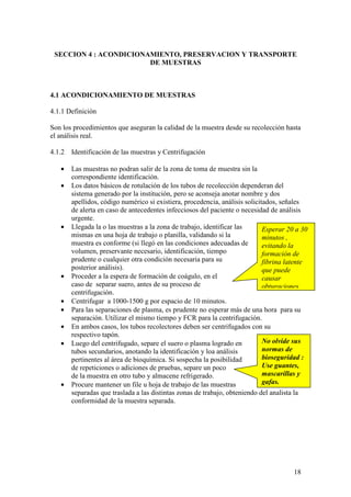 18
Esperar 20 a 30
minutos ,
evitando la
formación de
fibrina latente
que puede
causar
obturaciones.
No olvide sus
normas de
bioseguridad :
Use guantes,
mascarillas y
gafas.
SECCION 4 : ACONDICIONAMIENTO, PRESERVACION Y TRANSPORTE
DE MUESTRAS
4.1 ACONDICIONAMIENTO DE MUESTRAS
4.1.1 Definición
Son los procedimientos que aseguran la calidad de la muestra desde su recolección hasta
el análisis real.
4.1.2 Identificación de las muestras y Centrifugación
• Las muestras no podran salir de la zona de toma de muestra sin la
correspondiente identificación.
• Los datos básicos de rotulación de los tubos de recolección dependeran del
sistema generado por la institución, pero se aconseja anotar nombre y dos
apellidos, código numérico si existiera, procedencia, análisis solicitados, señales
de alerta en caso de antecedentes infecciosos del paciente o necesidad de análisis
urgente.
• Llegada la o las muestras a la zona de trabajo, identificar las
mismas en una hoja de trabajo o planilla, validando si la
muestra es conforme (si llegó en las condiciones adecuadas de
volumen, preservante necesario, identificación, tiempo
prudente o cualquier otra condición necesaria para su
posterior análisis).
• Proceder a la espera de formación de coágulo, en el
caso de separar suero, antes de su proceso de
centrifugación.
• Centrifugar a 1000-1500 g por espacio de 10 minutos.
• Para las separaciones de plasma, es prudente no esperar más de una hora para su
separación. Utilizar el mismo tiempo y FCR para la centrifugación.
• En ambos casos, los tubos recolectores deben ser centrifugados con su
respectivo tapón.
• Luego del centrifugado, separe el suero o plasma logrado en
tubos secundarios, anotando la identificación y loa análisis
pertinentes al área de bioquímica. Si sospecha la posibilidad
de repeticiones o adiciones de pruebas, separe un poco
de la muestra en otro tubo y almacene refrigerado.
• Procure mantener un file u hoja de trabajo de las muestras
separadas que traslada a las distintas zonas de trabajo, obteniendo del analista la
conformidad de la muestra separada.
 
