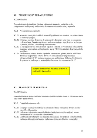 19
4.2 PRESERVACION DE LAS MUESTRAS
4.2.1 Definición
Procedimientos destinados a eliminar o disminuir cualquier variación en los
componentes biológicos y moleculares de una muestra recolectada y separada.
4.2.2 Procedimientos esenciales
4.2.2.1 Mantener como práctica ideal la centrifugación de una muestra, tan pronto como
se formó el coágulo.
4.2.2.2 El tiempo máximo de espera de una muestra de sangre total para su separación
es de una hora. Pasado este tiempo, sufren variaciones significativas la glucosa,
el potasio, fósforo, creatinina y transaminasas.
4.2.2.3 Si se requiriera una conservación superior a 1 hora, se recomienda almacenar la
muestra a temperatura ambiente,antes que a 4°C. Esto retardará discretamente la
hemólisis.
4.2.2.4 En el caso de suero o plasma separado, las muestras que no puedan analizarse
dentro de las primeras 4 horas deben ser almacenadas a temperatura de
refrigeración ( 2-8 °C) hasta su proceso, con un límite de 48 horas. Si el tiempo
de proceso se prolonga, es aconsejable almacenar las muestras a –20 °C.
4.3 TRANSPORTE DE MUESTRAS
4.3.1 Definición
Procedimientos de preservación de muestras durante traslados desde el laboratorio hacia
otro centro de referencia.
4.3.2 Procedimientos esenciales
4.3.2.1 El tiempo ideal de traslado de un laboratorio hacia otro centro debiera oscilar
entre 45 a 60 minutos.
4.3.2.2 Utilizar recipientes de material plástico (polietileno o polipropileno) como
contenedores de las muestras transportadas.
4.3.2.3 Identificar correctamente las muestras trasladadas, enviando en formato externo
cualquier dato adicional que no pudiera escribirse en el tubo o contenedor.
Siempre almacene las muestras en tubos o
recipientes taponados.
 