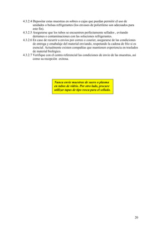 20
4.3.2.4 Depositar estas muestras en sobres o cajas que puedan permitir el uso de
unidades o bolsas refrigerantes (los envases de polietileno son adecuados para
este fin).
4.3.2.5 Asegurarse que los tubos se encuentren perfectamente sellados , evitando
derrames o contaminaciones con las soluciones refrigerantes.
4.3.2.6 En caso de recurrir a envíos por correo o courier, asegurarse de las condiciones
de entrega y emabalaje del material enviando, respetando la cadena de frío si es
esencial. Actualmente existen compañías que mantienen experiencia en traslados
de material biológico.
4.3.2.7 Verifique con el centro referencial las condiciones de envío de las muestras, así
como su recepción exitosa.
Nunca envíe muestras de suero o plasma
en tubos de vidrio. Por otro lado, procure
utilizar tapas de tipo rosca para el sellado.
 