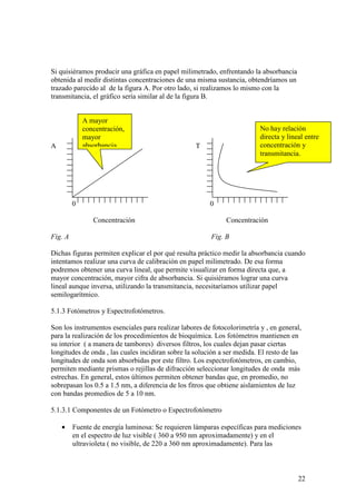 22
Si quisiéramos producir una gráfica en papel milimetrado, enfrentando la absorbancia
obtenida al medir distintas concentraciones de una misma sustancia, obtendríamos un
trazado parecido al de la figura A. Por otro lado, si realizamos lo mismo con la
transmitancia, el gráfico sería similar al de la figura B.
A T
0 0
Concentración Concentración
Fig. A Fig. B
Dichas figuras permiten explicar el por qué resulta práctico medir la absorbancia cuando
intentamos realizar una curva de calibración en papel milimetrado. De esa forma
podremos obtener una curva lineal, que permite visualizar en forma directa que, a
mayor concentración, mayor cifra de absorbancia. Si quisiéramos lograr una curva
lineal aunque inversa, utilizando la transmitancia, necesitaríamos utilizar papel
semilogarítmico.
5.1.3 Fotómetros y Espectrofotómetros.
Son los instrumentos esenciales para realizar labores de fotocolorimetría y , en general,
para la realización de los procedimientos de bioquímica. Los fotómetros mantienen en
su interior ( a manera de tambores) diversos filtros, los cuales dejan pasar ciertas
longitudes de onda , las cuales incidiran sobre la solución a ser medida. El resto de las
longitudes de onda son absorbidas por este filtro. Los espectrofotómetros, en cambio,
permiten mediante prismas o rejillas de difracción seleccionar longitudes de onda más
estrechas. En general, estos últimos permiten obtener bandas que, en promedio, no
sobrepasan los 0.5 a 1.5 nm, a diferencia de los fitros que obtiene aislamientos de luz
con bandas promedios de 5 a 10 nm.
5.1.3.1 Componentes de un Fotómetro o Espectrofotómetro
• Fuente de energía luminosa: Se requieren lámparas específicas para mediciones
en el espectro de luz visible ( 360 a 950 nm aproximadamente) y en el
ultravioleta ( no visible, de 220 a 360 nm aproximadamente). Para las
A mayor
concentración,
mayor
absorbancia
No hay relación
directa y lineal entre
concentración y
transmitancia.
 