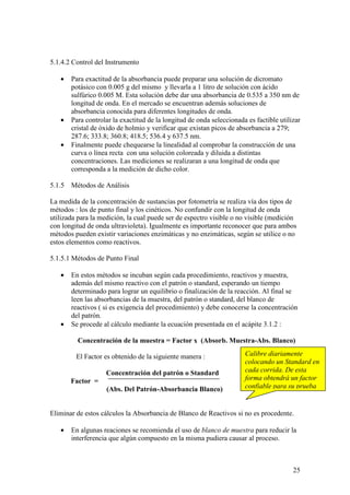 25
5.1.4.2 Control del Instrumento
• Para exactitud de la absorbancia puede preparar una solución de dicromato
potásico con 0.005 g del mismo y llevarla a 1 litro de solución con ácido
sulfúrico 0.005 M. Esta solución debe dar una absorbancia de 0.535 a 350 nm de
longitud de onda. En el mercado se encuentran además soluciones de
absorbancia conocida para diferentes longitudes de onda.
• Para controlar la exactitud de la longitud de onda seleccionada es factible utilizar
cristal de óxido de holmio y verificar que existan picos de absorbancia a 279;
287.6; 333.8; 360.8; 418.5; 536.4 y 637.5 nm.
• Finalmente puede chequearse la linealidad al comprobar la construcción de una
curva o línea recta con una solución coloreada y diluida a distintas
concentraciones. Las mediciones se realizaran a una longitud de onda que
corresponda a la medición de dicho color.
5.1.5 Métodos de Análisis
La medida de la concentración de sustancias por fotometría se realiza vía dos tipos de
métodos : los de punto final y los cinéticos. No confundir con la longitud de onda
utilizada para la medición, la cual puede ser de espectro visible o no visible (medición
con longitud de onda ultravioleta). Igualmente es importante reconocer que para ambos
métodos pueden existir variaciones enzimáticas y no enzimáticas, según se utilice o no
estos elementos como reactivos.
5.1.5.1 Métodos de Punto Final
• En estos métodos se incuban según cada procedimiento, reactivos y muestra,
además del mismo reactivo con el patrón o standard, esperando un tiempo
determinado para lograr un equilibrio o finalización de la reacción. Al final se
leen las absorbancias de la muestra, del patrón o standard, del blanco de
reactivos ( si es exigencia del procedimiento) y debe conocerse la concentración
del patrón.
• Se procede al cálculo mediante la ecuación presentada en el acápite 3.1.2 :
Concentración de la muestra = Factor x (Absorb. Muestra-Abs. Blanco)
El Factor es obtenido de la siguiente manera :
Concentración del patrón o Standard
Factor =
(Abs. Del Patrón-Absorbancia Blanco)
Eliminar de estos cálculos la Absorbancia de Blanco de Reactivos si no es procedente.
• En algunas reaciones se recomienda el uso de blanco de muestra para reducir la
interferencia que algún compuesto en la misma pudiera causar al proceso.
Calibre diariamente
colocando un Standard en
cada corrida. De esta
forma obtendrá un factor
confiable para su prueba
 