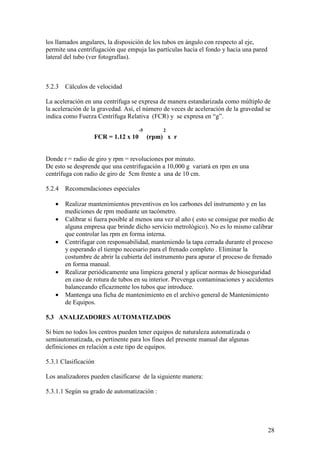 28
los llamados angulares, la disposición de los tubos en ángulo con respecto al eje,
permite una centrifugación que empuja las partículas hacia el fondo y hacia una pared
lateral del tubo (ver fotografías).
5.2.3 Cálculos de velocidad
La aceleración en una centrífuga se expresa de manera estandarizada como múltiplo de
la aceleración de la gravedad. Así, el número de veces de aceleración de la gravedad se
indica como Fuerza Centrífuga Relativa (FCR) y se expresa en “g”.
-5 2
FCR = 1.12 x 10 (rpm) x r
Donde r = radio de giro y rpm = revoluciones por minuto.
De esto se desprende que una centrifugación a 10,000 g variará en rpm en una
centrífuga con radio de giro de 5cm frente a una de 10 cm.
5.2.4 Recomendaciones especiales
• Realizar mantenimientos preventivos en los carbones del instrumento y en las
mediciones de rpm mediante un tacómetro.
• Calibrar si fuera posible al menos una vez al año ( esto se consigue por medio de
alguna empresa que brinde dicho servicio metrológico). No es lo mismo calibrar
que controlar las rpm en forma interna.
• Centrifugar con responsabilidad, manteniendo la tapa cerrada durante el proceso
y esperando el tiempo necesario para el frenado completo . Eliminar la
costumbre de abrir la cubierta del instrumento para apurar el proceso de frenado
en forma manual.
• Realizar periódicamente una limpieza general y aplicar normas de bioseguridad
en caso de rotura de tubos en su interior. Prevenga contaminaciones y accidentes
balanceando eficazmente los tubos que introduce.
• Mantenga una ficha de mantenimiento en el archivo general de Mantenimiento
de Equipos.
5.3 ANALIZADORES AUTOMATIZADOS
Si bien no todos los centros pueden tener equipos de naturaleza automatizada o
semiautomatizada, es pertinente para los fines del presente manual dar algunas
definiciones en relación a este tipo de equipos.
5.3.1 Clasificación
Los analizadores pueden clasificarse de la siguiente manera:
5.3.1.1 Según su grado de automatización :
 