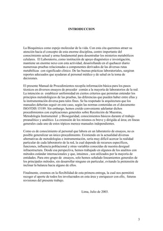 3
INTRODUCCION
La Bioquímica como espejo molecular de la vida. Con esta cita queremos atraer su
atención hacia el concepto de esta enorme disciplina, centro importante del
conocimiento actual y arma fundamental para desentrañar los misterios metabólicos
celulares. El Laboratorio, como institución de apoyo diagnóstico e investigación,
mantiene un enorme nexo con esta actividad, desarrollando en el quehacer diario
numerosas pruebas relacionadas a componentes derivados de las diversas rutas
metabólicas con significado clínico. De las buenas prácticas laboratoriales, surgiran
reportes adecuados que ayudaran al personal médico y de salud en la toma de
decisiones.
El presente Manual de Procedimientos recopila información básica para los pasos
técnicos en diversos ensayos de proceder común a la mayoría de laboratorios de la red.
La intención es establecer uniformidad en ciertos criterios que permitan entender los
principios metodológicos de las pruebas, las diferencias que pueden haber entre ellas y
la instrumentación diversa para tales fines. Se ha respetado la arquitectura que los
manuales deberían seguir en este caso, según las normas contenidas en el documento
ISO/FDIS 15189. Sin embargo, hemos creído conveniente adelantar dichos
procedimientos con explicaciones generales sobre Recoleción de Muestras,
Metodología Instrumental y Bioseguridad, conocimientos básicos durante el trabajo
preanalítico y analítico. La extensión de los mismos es breve y dirigida al área; en líneas
generales cada uno de estos tópicos merece manuales independientes.
Como es de conocimiento al personal que labora en un laboratorio de ensayos, no es
posible generalizar un único procedimiento. Existiendo en la actualidad diversas
alternativas de metodologías e instrumentación, sería muy difícil acercar la realidad
particular de cada laboratorio de la red, la cual depende de recursos específicos,
funciones, influencia poblacional y otras variables conocidas de nuestra desigual
infraestructura. Desde esa perspectiva, hemos trabajado en algunos de los analitos con
métodos estándar internacionales y que, intuimos , son utilizados por la mayoría de
entidades. Para otro grupo de ensayos, solo hemos señalado lineamientos generales de
los principales métodos, sin desarrollar ninguno en particular, evitando la pretensión de
inclinar la balanza hacia alguno de ellos.
Finalmente, creemos en la flexibilidad de esta primera entrega, la cual nos permitirá
recoger el aporte de todos los involucrados en esta área y enriquecer con ello, futuras
revisiones del presente trabajo.
Lima, Julio de 2003.
 