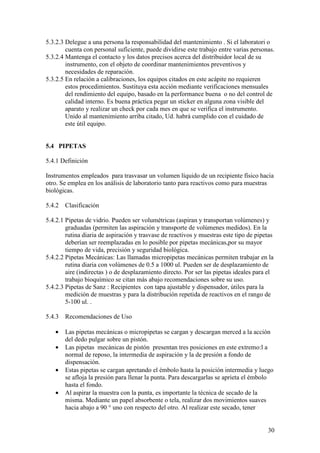 30
5.3.2.3 Delegue a una persona la responsabilidad del mantenimiento . Si el laboratori o
cuenta con personal suficiente, puede dividirse este trabajo entre varias personas.
5.3.2.4 Mantenga el contacto y los datos precisos acerca del distribuidor local de su
instrumento, con el objeto de coordinar mantenimientos preventivos y
necesidades de reparación.
5.3.2.5 En relación a calibraciones, los equipos citados en este acápite no requieren
estos procedimientos. Sustituya esta acción mediante verificaciones mensuales
del rendimiento del equipo, basado en la performance buena o no del control de
calidad interno. Es buena práctica pegar un sticker en alguna zona visible del
aparato y realizar un check por cada mes en que se verifica el instrumento.
Unido al mantenimiento arriba citado, Ud. habrá cumplido con el cuidado de
este útil equipo.
5.4 PIPETAS
5.4.1 Definición
Instrumentos empleados para trasvasar un volumen líquido de un recipiente físico hacia
otro. Se emplea en los análisis de laboratorio tanto para reactivos como para muestras
biológicas.
5.4.2 Clasificación
5.4.2.1 Pipetas de vidrio. Pueden ser volumétricas (aspiran y transportan volúmenes) y
graduadas (permiten las aspiración y transporte de volúmenes medidos). En la
rutina diaria de aspiración y trasvase de reactivos y muestras este tipo de pipetas
deberían ser reemplazadas en lo posible por pipetas mecánicas,por su mayor
tiempo de vida, precisión y seguridad biológica.
5.4.2.2 Pipetas Mecánicas: Las llamadas micropipetas mecánicas permiten trabajar en la
rutina diaria con volúmenes de 0.5 a 1000 ul. Pueden ser de desplazamiento de
aire (indirectas ) o de desplazamiento directo. Por ser las pipetas ideales para el
trabajo bioquímico se citan más abajo recomendaciones sobre su uso.
5.4.2.3 Pipetas de Sanz : Recipientes con tapa ajustable y dispensador, útiles para la
medición de muestras y para la distribución repetida de reactivos en el rango de
5-100 ul. .
5.4.3 Recomendaciones de Uso
• Las pipetas mecánicas o micropipetas se cargan y descargan merced a la acción
del dedo pulgar sobre un pistón.
• Las pipetas mecánicas de pistón presentan tres posiciones en este extremo:l a
normal de reposo, la intermedia de aspiración y la de presión a fondo de
dispensación.
• Estas pipetas se cargan apretando el émbolo hasta la posición intermedia y luego
se afloja la presión para llenar la punta. Para descargarlas se aprieta el émbolo
hasta el fondo.
• Al aspirar la muestra con la punta, es importante la técnica de secado de la
misma. Mediante un papel absorbente o tela, realizar dos movimientos suaves
hacia abajo a 90 ° uno con respecto del otro. Al realizar este secado, tener
 