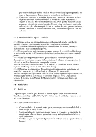 31
presente iniciarlo por encima del nivel de líquido en el que la punta penetró y no
tocar el líquido, ya que de esta forma se extraería parte del mismo.
• Finalmente, depositar la muestra o líquido en el contenedor o tubo que recibirá
el primer volumen. Puede introducirse la punta hasta cierta profundidad y
expeler la totalidad de lo aspirado con suavidad. Dado que las puntas utilizadas
para estas micropipetas son no humedecibles, no existe el peligro de arrastre de
solvente fuera del tubo o receptáculo que lo contiene. Incluso , pueden realizarse
lavados finales con el solvente o reactivo final, desechando la punta al final de
este acto.
5.4..4 Mantenimiento de Pipetas Mecánicas
5.4.4.1 No es posible dar recomendaciones específicas para la amplia variedad de
modelos existentes en el mercado. Síganse los consejos descritos abajo.
5.4.4.2 Mantener como en cualquier equipo de laboratorio, una ficha o formato de
mantenimiento individual por cada pipeta .
5.4.4.3 Mantener limpia cada pipeta en su aspecto externo. Si es posible y el fabricante
lo recomienda, realizar periódicamente algún mantenimiento interno como aceitado de
piezas.
5.4.4.4 En el caso de pipetas mecánicas que usan puntas descartables para las
disposiciones de volumen, prevenir el abastecimiento de ellas; no es buena práctica de
laboratorio reutilizar bajo ningún concepto las mismas.
5.4.4.5 Contactarse como mínimo una vez al año para la calibración de este material
bajo una entidad especializada en el rubro de metrología.
5.4.4.6 Dentro de la programación de mantenimiento , disponer una periodicidad no
mayor de 3 meses para la verificación de la calibración del instrumento.
5.4.4.6 Para la prueba respectiva de verificación de volumen, pueden seguirse el método
de análisis gravimétrico o de pesada de volumen, propuesto por la Organización
Mundial de la Salud en su Manual de Mantenimiento y Reparación del Equipo de
Laboratorio .
5.5 Baño María
5.5.1 Definición
Dispositivo para calentar agua. El calor se obtiene a partir de un módulo eléctrico.
Se utiliza para trabajos a 25°, 30°, 37°, 42° ó 56 °, siendo de utilidad en bioquímica los
tres primeros rangos.
5.5.2 Recomendaciones de Uso
• Controlar el nivel de agua, de modo que se mantenga por encima del nivel de la
solución que se ha de incubar.
• Mantener la tapa del baño maría abierta cuando se proceda a la incubación de
recipientes o tubos , evitando contaminaciones y la dilución del material por el
agua condensada.
• Cambiar el agua con regularidad para evitar la proliferación de algas, bacterias u
hongos.
 