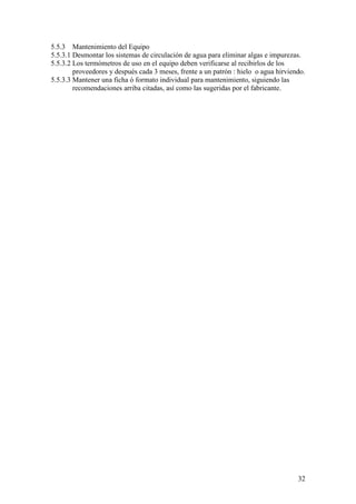 32
5.5.3 Mantenimiento del Equipo
5.5.3.1 Desmontar los sistemas de circulación de agua para eliminar algas e impurezas.
5.5.3.2 Los termómetros de uso en el equipo deben verificarse al recibirlos de los
proveedores y después cada 3 meses, frente a un patrón : hielo o agua hirviendo.
5.5.3.3 Mantener una ficha ó formato individual para mantenimiento, siguiendo las
recomendaciones arriba citadas, así como las sugeridas por el fabricante.
 