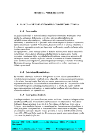 33
Glucosa + O2 + H2O-----GOD--------- Acido Glucónico + H2O2 (Peróxido de
Hidrógeno)
2H2O2 + 4-Aminofenazona + Fenol------POD-------- Cromógeno(quinona) + 4 H2O
SECCION 6: PROCEDIMIENTOS
6.1 GLUCOSA : METODO ENZIMATICO CON GLUCOSA OXIDASA
6.1.1 Presentación
La glucosa constituye el monosacárido de mayor uso como fuente de energía a nivel
celular. La utilización de la misma se produce a través del metabolismo de
carbohidratos de origen exógeno y endógeno por diversas rutas bioquímicas.
Finalmente, la penetración de la glucosa a nivel celular requiere la presencia de insulina,
óptima en cantidad y calidad. Precisamente, la disminución en el tenor de esta última y
la resistencia a su acción constituyen algunos de los elementos causales de la aparición
de diabetes mellitus.
La hiperglicemia , como hallazgo común a diabetes mellitus puede derivar en acidosis
metabólica y cetosis, debido a la incapacidad de utilizar la glucosa como fuente
energética y trasladarse dicha necesidad a la utilización de grasas como alternativa. El
hallazgo de niveles elevados de glucosa también se observan en diversos desordenes
como enfermedades del páncreas, endocrinopatías (acromegalia, Síndrome de Cushing,
Tirotoxicosis), uso de fármacos (esteroides, anticonceptivos orales) y asociada a la
diabetes gestacional.
6.1.2 Principio del Procedimiento
Se describirá el método enzimático de la glucosa-oxidasa, el cual corresponde a la
metodología recomendada y empleada como tal para la correspondencia con los rangos
referenciales internacionales. Los laboratorios que no empleen esta metodología
seguiran sus instructivos de acuerdo a las normas del fabricante del kit comercial o de la
referencia bibliográfica utilizada para el desarrollo de la prueba. Se sugiere en todo
caso, mantener dichas instrucciones al alcance del personal que labora en el área y para
efectos de auditorías y/o supervisiones.
6.1.3 Descripción del método
Ante la presencia de glucosa en el suero o plasma analizado , ésta es oxidada por acción
de la Glucosa Oxidasa, produciendo Acido Glucónico con liberación de Peróxido de
hidrógeno. Luego, gracias a la acción de la Peroxidasa, este Peróxido libera agua y
Oxígeno. La molécula de Oxígeno es capatada por la 4 Aminofenazona, el cual junto al
fenol(en algunos casos podría ser el hidroxibenzoato u otro aceptor de oxígeno), forma
un compuesto cromógeno de color rosado-grossella, el cual se mide fotométricamente
(entre 490 a 530 nm). Dicha medición del cromógeno guarda una relación directa con la
concentración previa de glucosa.
 