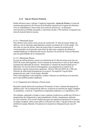 34
6.1.4 Tipo de Muestra Primaria
Puede utilizarse suero o plasma. Condición importante: Ayuno de 8 horas. La toma de
muestras para petitorios de Glucosa Post Prandial requieren de la ingesta de alimentos
ricos en carbohidratos 2 horas antes de la toma de muestra (ej.: un desayuno
convencional con bebida azucarada y 2 porciones de pan ). Previamente se requerirá una
toma de muestra basal en ayunas.
6.1.4.1 Obteniendo Suero
Para obtener suero utilice como envase de recolección 01 tubo de ensayo limpio sin
aditivos, con la suficiente capacidad para contener un mínimo de 2 ml de sangre . Por
otro lado, en caso de utilizar tubos de ensayo bajo el sistema de recolección al
vacío(conocidos en el mercado como tubos de tapa roja), asegúrese de obtener la
cantidad fijada por el fabricante del envase. Recurra a la sección de Toma de Muestras
para las generalidades de la venopunción.
6.1.4.2 Obteniendo Plasma
En caso de utilizar plasma, recurra a la utilización de 01 tubo de ensayo provisto con
EDTA-K como anticoagulante. En los sistemas de recolección al vacío es fácil obtener
la proporción adecuada de mezcla, obteniendo el volumen de muestra fijado por el
fabricante. En caso de utilizar anticoagulante, cuya preparación se realiza en el
laboratorio, siga las instrucciones siguientes : Mezcle 100 g de EDTA-K y 200 g de
Fluoruro de sodio hasta homogenizar en un polvo. Se requerirá 5 mg de dicha
preparación por cada 2 ml de sangre obtenida.
Otros anticoagulantes como heparina, oxalato o fluoruro no interfieren en la reacción,
por lo que también pueden emplearse.
6.1.4.3 Separación de la Muestra y Preservación
Recuerde separar dentro de los primeros 60 minutos el suero o plasma del paquete de
glóbulos rojos. Sin la utilización de aditivos, la glucosa en muestras de sangre completa
se metaboliza a razón de 7 mg/dl/hora a temperatura ambiente y a 2 mg/dl/hora a 4°C.
Sin embargo, separando a tiempo el suero o plasma, la glucosa es estable por 48 horas a
temperaturas de refrigeración y aproximadamente 6 horas a temperatura ambiente.
En caso contrario, al no existir condiciones para una separación oportuna de la muestra
de sangre completa, utilice como aditivo el fluoruro de sodio: 2 mg del mismo por cada
mililitro de sangre obtenida. Esto preserva la muestra en refrigeración por unas 48
horas.
 