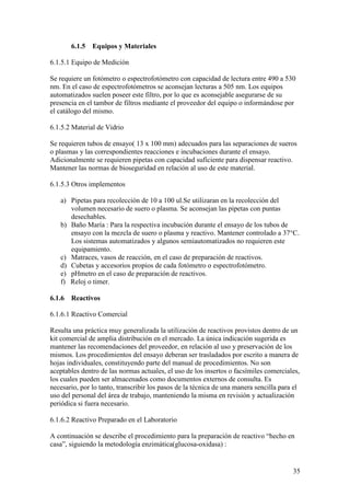 35
6.1.5 Equipos y Materiales
6.1.5.1 Equipo de Medición
Se requiere un fotómetro o espectrofotómetro con capacidad de lectura entre 490 a 530
nm. En el caso de espectrofotómetros se aconsejan lecturas a 505 nm. Los equipos
automatizados suelen poseer este filtro, por lo que es aconsejable asegurarse de su
presencia en el tambor de filtros mediante el proveedor del equipo o informándose por
el catálogo del mismo.
6.1.5.2 Material de Vidrio
Se requieren tubos de ensayo( 13 x 100 mm) adecuados para las separaciones de sueros
o plasmas y las correspondientes reacciones e incubaciones durante el ensayo.
Adicionalmente se requieren pipetas con capacidad suficiente para dispensar reactivo.
Mantener las normas de bioseguridad en relación al uso de este material.
6.1.5.3 Otros implementos
a) Pipetas para recolección de 10 a 100 ul.Se utilizaran en la recolección del
volumen necesario de suero o plasma. Se aconsejan las pipetas con puntas
desechables.
b) Baño María : Para la respectiva incubación durante el ensayo de los tubos de
ensayo con la mezcla de suero o plasma y reactivo. Mantener controlado a 37°C.
Los sistemas automatizados y algunos semiautomatizados no requieren este
equipamiento.
c) Matraces, vasos de reacción, en el caso de preparación de reactivos.
d) Cubetas y accesorios propios de cada fotómetro o espectrofotómetro.
e) pHmetro en el caso de preparación de reactivos.
f) Reloj o timer.
6.1.6 Reactivos
6.1.6.1 Reactivo Comercial
Resulta una práctica muy generalizada la utilización de reactivos provistos dentro de un
kit comercial de amplia distribución en el mercado. La única indicación sugerida es
mantener las recomendaciones del proveedor, en relación al uso y preservación de los
mismos. Los procedimientos del ensayo deberan ser trasladados por escrito a manera de
hojas individuales, constituyendo parte del manual de procedimientos. No son
aceptables dentro de las normas actuales, el uso de los insertos o facsímiles comerciales,
los cuales pueden ser almacenados como documentos externos de consulta. Es
necesario, por lo tanto, transcribir los pasos de la técnica de una manera sencilla para el
uso del personal del área de trabajo, manteniendo la misma en revisión y actualización
periódica si fuera necesario.
6.1.6.2 Reactivo Preparado en el Laboratorio
A continuación se describe el procedimiento para la preparación de reactivo “hecho en
casa”, siguiendo la metodología enzimática(glucosa-oxidasa) :
 
