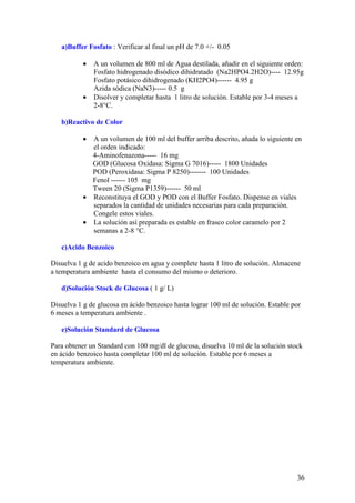 36
a)Buffer Fosfato : Verificar al final un pH de 7.0 +/- 0.05
• A un volumen de 800 ml de Agua destilada, añadir en el siguiente orden:
Fosfato hidrogenado disódico dihidratado (Na2HPO4.2H2O)---- 12.95g
Fosfato potásico dihidrogenado (KH2PO4)------ 4.95 g
Azida sódica (NaN3)----- 0.5 g
• Disolver y completar hasta 1 litro de solución. Estable por 3-4 meses a
2-8°C.
b)Reactivo de Color
• A un volumen de 100 ml del buffer arriba descrito, añada lo siguiente en
el orden indicado:
4-Aminofenazona----- 16 mg
GOD (Glucosa Oxidasa: Sigma G 7016)----- 1800 Unidades
POD (Peroxidasa: Sigma P 8250)------- 100 Unidades
Fenol ------ 105 mg
Tween 20 (Sigma P1359)------ 50 ml
• Reconstituya el GOD y POD con el Buffer Fosfato. Dispense en viales
separados la cantidad de unidades necesarias para cada preparación.
Congele estos viales.
• La solución así preparada es estable en frasco color caramelo por 2
semanas a 2-8 °C.
c)Acido Benzoico
Disuelva 1 g de acido benzoico en agua y complete hasta 1 litro de solución. Almacene
a temperatura ambiente hasta el consumo del mismo o deterioro.
d)Solución Stock de Glucosa ( 1 g/ L)
Disuelva 1 g de glucosa en ácido benzoico hasta lograr 100 ml de solución. Estable por
6 meses a temperatura ambiente .
e)Solución Standard de Glucosa
Para obtener un Standard con 100 mg/dl de glucosa, disuelva 10 ml de la solución stock
en ácido benzoico hasta completar 100 ml de solución. Estable por 6 meses a
temperatura ambiente.
 