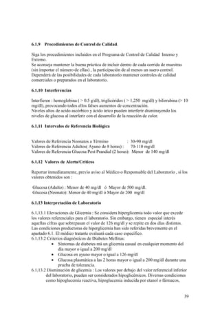 39
6.1.9 Procedimientos de Control de Calidad.
Siga los procedimientos incluidos en el Programa de Control de Calidad Interno y
Externo.
Se aconseja mantener la buena práctica de incluir dentro de cada corrida de muestras
(sin importar el número de ellas) , la participación de al menos un suero control.
Dependerá de las posibilidades de cada laboratorio mantener controles de calidad
comerciales o preparados en el laboratorio.
6.1.10 Interferencias
Interfieren : hemoglobina ( > 0.5 g/dl), triglicéridos ( > 1,250 mg/dl) y bilirrubina (> 10
mg/dl), provocando todos ellos falsos aumentos de concentración.
Niveles altos de acido ascórbico y ácido úrico pueden interferir disminuyendo los
niveles de glucosa al interferir con el desarrollo de la reacción de color.
6.1.11 Intervalos de Referencia Biológica
Valores de Referencia Neonatos a Término : 30-90 mg/dl
Valores de Referencia Adultos( Ayuno de 8 horas) : 70-110 mg/dl
Valores de Referencia Glucosa Post Prandial (2 horas): Menor de 140 mg/dl
6.1.12 Valores de Alerta/Críticos
Reportar inmediatamente, previo aviso al Médico o Responsable del Laboratorio , si los
valores obtenidos son :
Glucosa (Adulto) : Menor de 40 mg/dl ó Mayor de 500 mg/dl.
Glucosa (Neonato): Menor de 40 mg/dl ó Mayor de 200 mg/dl
6.1.13 Interpretación de Laboratorio
6.1.13.1 Elevaciones de Glicemia : Se considera hiperglicemia todo valor que excede
los valores referenciales para el laboratorio. Sin embargo, tienen especial interés
aquellas cifras que sobrepasan el valor de 126 mg/dl y se repite en dos días distintos.
Las condiciones productoras de hiperglicemia han sido referidas brevemente en el
apartado 6.1. El médico tratante evaluará cada caso específico.
6.1.13.2 Criterios diagnósticos de Diabetes Mellitus:
• Síntomas de diabetes má un glicemia casual en cualquier momento del
día mayor o igual a 200 mg/dl
• Glucosa en ayuno mayor o igual a 126 mg/dl
• Glucosa plasmática a las 2 horas mayor o igual a 200 mg/dl durante una
prueba de tolerancia.
6.1.13.2 Disminución de glicemia : Los valores por debajo del valor referencial inferior
del laboratorio, pueden ser considerados hipoglicémicos. Diversas condiciones
como hipoglucemia reactiva, hipoglucemia inducida por etanol o fármacos,
 