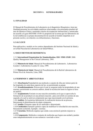 4
SECCION 1: GENERALIDADES
1.1 FINALIDAD
El Manual de Procedimientos de Laboratorio en el diagnóstico Bioquímico, tiene por
finalidad presentar las actividades analíticas relacionadas a las principales pruebas del
área de Química Clínica, reuniendo criterios de aceptación internacional y enmarcadas
de acuerdo a la guía ISO/FDIS 15189. Es propósito de la norma que los laboratorios de
la red establezcan su propia documentación de acuerdo al modelo impartido en el
presente escrito y en relación a su infraestructura y funciones.
1.2 ALCANCE
Para aplicación y modelo en los centros dependientes del Instituto Nacional de Salud y
en la Red Nacional de Laboratorios de Salud Pública .
1.3 DOCUMENTOS DE REFERENCIA
1.3.1 International Organization for Standardization. ISO / FDIS 15189. 2000.
Quality Management in the Clinical Laboratory. 2001.
1.3.2 Ministerio de Salud. Manual de Procedimientos de Laboratorio . Laboratorios
Locales I. Laboratorios Locales II. Lima, 1999.
1.3.3 Ministerio de Salud. Manual de Procedimientos de la Red de Laboratorios de
Primer Nivel de Atención, Lima, 2000.
1.4 TERMINOS Y ABREVIATURAS
1.4.1 Absorbancia.Propiedad de una molécula o cojunto de ellas por retener parte de
las longitudes de onda deun espectro de luz, no permitiendo su pasaje.
1.4.2 Acondicionamiento. Proceso por el cual se aseguran todas las propiedades de una
muestra, permitiendo su correcto análisis, desde la recolección hasta su ingreso al área
de análisis.
1.4.3 Acoplamiento.Variante en una reacción enzimática en la que se aprovecha la
formación de un producto en una primera reacción , para convertirlo en sustrato de una
segunda a la cual se unirá un componente que siga reaccionando con la primera.
1.4.4 Análisis. En la práctica laboratorial, la realización técnica de un proceso,
básicamente la determinación de algún compuesto.
1.4.5 Analito. Elemento capaz de ser analizado o determinado.
1.4.6 Catalizador.Elemento químico capaz de modificar la velocidad de una reacción,
básicamente acelerarla. Ejemplo : enzimas.
1.4.7 Coenzima. Molécula orgánica que unida a una enzima le permite mejorar su
acción.
1.4.8 Componente. Molécula o conjunto de moléculas que logran una unidad y pueden
estar independientemente en una sustancia o asociado a otros .
 