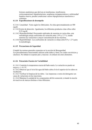 40
lesiones anatómicas que derivan en insulinomas, insuficiencia
corticosuprarrenal, hipopituitarismo, neoplasias extrapancreáticas y enfermedad
hepática masiva, pueden condicionar valores hipoglicémicos transitorios o
continuos.
6.1.14 Especificaciones de desempeño
6.3.14.1 Linealidad : Varía según los fabricantes. Se sitúa aproximadamente en 500
mg/dl.
6.1.14.2Límite de detección : Igualmente, los diferentes productos citan cifras sobre
0.23 mg/dl.
6.1.14.3 Reproducibilidad: Procesando replicados de muestras en varios días, esta
metodología arroja coeficientes de variación entre 1.9% y 2.7 %, siendo
menores las variaciones a mayor concentración de las muestras.
6.1.14.4 Repetitibilidad : Los coeficientes de variación se sitúan entre 0.9 y 1.2 % para
la metodología.
6.1.15 Precauciones de Seguridad
Cumplir las normas generales expuestas en la sección de Bioseguridad
Los procedimientos mencionados utilizan azida sódica y fenol, los cuales son tóxicos y
cáusticos. No inhalar ni exponer piel y mucosas al contacto de estos elementos.
6.1.16 Potenciales Fuentes de Variabilidad
6.1.16.1 Controlar la temperatura exacta del baño maría. La variación no puede ser
mayor a +/- 0.1°C.
6.1.16.2 Observar que el nivel de agua del baño cubra el nivel superior de los tubos en
incubación.
6.1.16.3 Verificar la limpieza de los tubos . Las impurezas o restos de detergente son
causa de variaciones en las reacciones.
6.1.16.4 Mantener la unidad de los componentes del kit comercial, evitando la mezcla
de reactivos de marcas distintas o lotes diferentes.
 