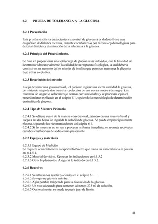 41
6.2 PRUEBA DE TOLERANCIA A LA GLUCOSA
6.2.1 Presentación
Esta prueba se solicita en pacientes cuyo nivel de glucemia es dudoso frente aun
diagnótico de diabetes mellitus, durante el embarazo o por razones epidemiológicas para
detectar diabetes y disminución de la tolerancia a la glucosa.
6.2.2 Principio del Procedimiento.
Se basa en proporcionar una sobrecarga de glucosa a un individuo, con la finalidad de
determinar laboratorialmente la calidad de su respuesta fisiológica, la cual debería
consistir en un aumento de los niveles de insulina que permitan mantener la glicemia
bajo cifras aceptables.
6.2.3 Descripción del método
Luego de tomar una glucosa basal, el paciente ingiere una cierta cantidad de glucosa,
permitiendo luego de dos horas la recolección de una nueva muestra de sangre. Las
muestras de sangre se colectan bajo normas convencionales y se procesan según el
procedimiento explicado en el acápite 6.1, siguiendo la metodología de determinación
enzimática de glucosa .
6.2.4 Tipo de Muestra Primaria
6.2.4.1 Se obtiene suero de la manera convencional, primero en una muestra basal y
luego a las dos horas de ingerida la solución de glucosa. Se puede emplear igualmente
plasma, siguiendo las recomendaciones del acápite 6.1.
6.2.4.2 Si las muestras no se van a procesar en forma inmediata, se aconseja recolectar
en tubos con fluoruro de sodio como preservante.
6.2.5 Equipos y materiales
6.2.5.1 Equipo de Medición
Se requiere de un fotómetro o espectrofotómetro que reúna las caracerísticas expuestas
en 6.1.5.1.
6.2.5.2 Material de vidrio. Respetar las indicaciones en 6.1.5.2
6.2.5.3 Otros Implementos. Asegurar lo indicado en 6.1.5.3.
6.2.6 Reactivos
6.2.6.1 Se utilizan los reactivos citados en el acápite 6.1 .
6.2.6.2 Se requiere glucosa anhidra .
6.2.6.3 Agua potable temperada para la disolución de la glucosa.
6.2.6.4 Un vaso adecuado para contener al menos 375 ml de solución.
6.2.6.5 Opcionalmente, se puede requerir jugo de limón.
 