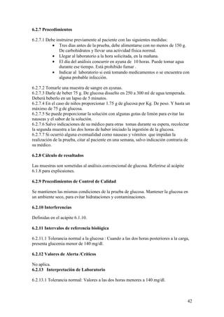 42
6.2.7 Procedimientos
6.2.7.1 Debe instruirse previamente al paciente con las siguientes medidas:
• Tres días antes de la prueba, debe alimentarse con no menos de 150 g.
De carbohidratos y llevar una actividad física normal.
• Llegar al laboratorio a la hora solicitada, en la mañana.
• El día del análisis concurrir en ayuna de 10 horas. Puede tomar agua
durante ese tiempo. Está prohibido fumar .
• Indicar al laboratorio si está tomando medicamentos o se encuentra con
alguna probable infección.
6.2.7.2 Tomarle una muestra de sangre en ayunas.
6.2.7.3 Darle de beber 75 g. De glucosa disuelto en 250 a 300 ml de agua temperada.
Deberá beberlo en un lapso de 5 minutos.
6.2.7.4 En el caso de niños proporcionar 1.75 g de glucosa por Kg. De peso. Y hasta un
máximo de 75 g de glucosa.
6.2.7.5 Se puede proporcionar la solución con algunas gotas de limón para evitar las
nauseas y el sabor de la solución.
6.2.7.6 Salvo indicaciones de su médico para otras tomas durante su espera, recolectar
la segunda muestra a las dos horas de haber iniciado la ingestión de la glucosa.
6.2.7.7 Si ocurrió alguna eventualidad como nauseas y vómitos que impidan la
realización de la prueba, citar al paciente en una semana, salvo indicación contraria de
su médico.
6.2.8 Cálculo de resultados
Las muestras son sometidas al análisis convencional de glucosa. Referirse al acápite
6.1.8 para explicaiones.
6.2.9 Procedimientos de Control de Calidad
Se mantienen las mismas condiciones de la prueba de glucosa. Mantener la glucosa en
un ambiente seco, para evitar hidrataciones y contaminaciones.
6.2.10 Interferencias
Definidas en el acápite 6.1.10.
6.2.11 Intervalos de referencia biológica
6.2.11.1 Tolerancia normal a la glucosa : Cuando a las dos horas posteriores a la carga,
presenta glucemia menor de 140 mg/dl.
6.2.12 Valores de Alerta /Críticos
No aplica.
6.2.13 Interpretación de Laboratorio
6.2.13.1 Tolerancia normal: Valores a las dos horas menores a 140 mg/dl.
 