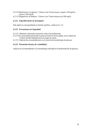 43
6.2.13.2Intolerancia a la glucosa : Valores a las 2 horas mayor o igual a 140 mg/dl y
menor a 200 mg/dl.
6.2.13.3Diagnóstico de diabetes : Valores a las 2 horas mayores de 200 mg/dl.
6.2.14 Especificaciones de desempeño
Sólo aplica la correspondiente al método analítico, citado en 6.1.14
6.2.15 Precauciones de Seguridad
6.2.15.1 Mantener informado al paciente sobre el procedimiento.
6.2.15.2Es aconsejable determinar la glucosa basal en forma rápida, con el objeto de
verificar posible hiperglicemia en rangos de alerta
6.2.15.3 Aplican las recomendaciones en la sección de metodología de glucosa.
6.2.16 Potenciales fuentes de variabilidad
Aplican las correspondientes a la metodología utilizada en la determinación de glucosa.
 