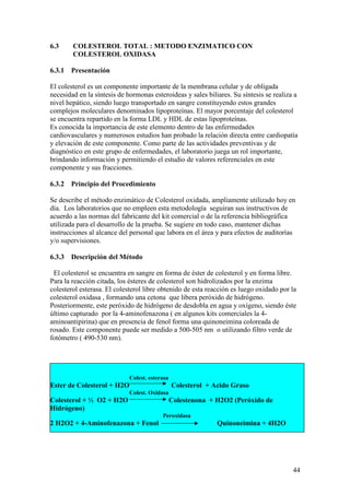 44
6.3 COLESTEROL TOTAL : METODO ENZIMATICO CON
COLESTEROL OXIDASA
6.3.1 Presentación
El colesterol es un componente importante de la membrana celular y de obligada
necesidad en la síntesis de hormonas esteroideas y sales biliares. Su síntesis se realiza a
nivel hepático, siendo luego transportado en sangre constituyendo estos grandes
complejos moleculares denominados lipoproteínas. El mayor porcentaje del colesterol
se encuentra repartido en la forma LDL y HDL de estas lipoproteínas.
Es conocida la importancia de este elemento dentro de las enfermedades
cardiovasculares y numerosos estudios han probado la relación directa entre cardiopatía
y elevación de este componente. Como parte de las actividades preventivas y de
diagnóstico en este grupo de enfermedades, el laboratorio juega un rol importante,
brindando información y permitiendo el estudio de valores referenciales en este
componente y sus fracciones.
6.3.2 Principio del Procedimiento
Se describe el método enzimático de Colesterol oxidada, ampliamente utilizado hoy en
día. Los laboratorios que no empleen esta metodología seguiran sus instructivos de
acuerdo a las normas del fabricante del kit comercial o de la referencia bibliográfica
utilizada para el desarrollo de la prueba. Se sugiere en todo caso, mantener dichas
instrucciones al alcance del personal que labora en el área y para efectos de auditorías
y/o supervisiones.
6.3.3 Descripción del Método
El colesterol se encuentra en sangre en forma de éster de colesterol y en forma libre.
Para la reacción citada, los ésteres de colesterol son hidrolizados por la enzima
colesterol esterasa. El colesterol libre obtenido de esta reacción es luego oxidado por la
colesterol oxidasa , formando una cetona que libera peróxido de hidrógeno.
Posteriormente, este peróxido de hidrógeno de desdobla en agua y oxígeno, siendo éste
último capturado por la 4-aminofenazona ( en algunos kits comerciales la 4-
aminoantipirina) que en presencia de fenol forma una quinoneimina coloreada de
rosado. Este componente puede ser medido a 500-505 nm o utilizando filtro verde de
fotómetro ( 490-530 nm).
Colest. esterasa
Ester de Colesterol + H2O Colesterol + Acido Graso
Colest. Oxidasa
Colesterol + ½ O2 + H2O Colestenona + H2O2 (Peróxido de
Hidrógeno)
Peroxidasa
2 H2O2 + 4-Aminofenazona + Fenol Quinoneimina + 4H2O
 