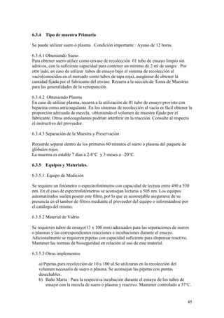 45
6.3.4 Tipo de muestra Primaria
Se puede utilizar suero ó plasma . Condición importante : Ayuno de 12 horas.
6.3.4.1 Obteniendo Suero
Para obtener suero utilice como envase de recolección 01 tubo de ensayo limpio sin
aditivos, con la suficiente capacidad para contener un mínimo de 2 ml de sangre . Por
otro lado, en caso de utilizar tubos de ensayo bajo el sistema de recolección al
vacío(conocidos en el mercado como tubos de tapa roja), asegúrese de obtener la
cantidad fijada por el fabricante del envase. Recurra a la sección de Toma de Muestras
para las generalidades de la venopunción.
6.3.4.2 Obteniendo Plasma
En caso de utilizar plasma, recurra a la utilización de 01 tubo de ensayo provisto con
heparina como anticoagulante. En los sistemas de recolección al vacío es fácil obtener la
proporción adecuada de mezcla, obteniendo el volumen de muestra fijado por el
fabricante. Otros anticoagulantes podrían interferir en la reacción. Consulte al respecto
el instructivo del proveedor.
6.3.4.3 Separación de la Muestra y Preservación
Recuerde separar dentro de los primeros 60 minutos el suero o plasma del paquete de
glóbulos rojos.
La muestra es estable 7 días a 2-8°C y 3 meses a –20°C.
6.3.5 Equipos y Materiales.
6.3.5.1 Equipo de Medición
Se requiere un fotómetro o espectrofotómetro con capacidad de lectura entre 490 a 530
nm. En el caso de espectrofotómetros se aconsejan lecturas a 505 nm. Los equipos
automatizados suelen poseer este filtro, por lo que es aconsejable asegurarse de su
presencia en el tambor de filtros mediante el proveedor del equipo o informándose por
el catálogo del mismo.
6.3.5.2 Material de Vidrio
Se requieren tubos de ensayo(13 x 100 mm) adecuados para las separaciones de sueros
o plasmas y las correspondientes reacciones e incubaciones durante el ensayo.
Adicionalmente se requieren pipetas con capacidad suficiente para dispensar reactivo.
Mantener las normas de bioseguridad en relación al uso de este material.
6.3.5.3 Otros implementos
a) Pipetas para recolección de 10 a 100 ul.Se utilizaran en la recolección del
volumen necesario de suero o plasma. Se aconsejan las pipetas con puntas
desechables.
b) Baño María : Para la respectiva incubación durante el ensayo de los tubos de
ensayo con la mezcla de suero o plasma y reactivo. Mantener controlado a 37°C.
 