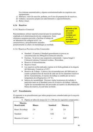 46
Definido el kit
que usará,
recuerde
trasladar por
escrito el
procedimiento
específico.
Los sistemas automatizados y algunos semiautomatizados no requieren este
equipamiento.
c) Matraces, vasos de reacción, probetas, en el caso de preparación de reactivos.
d) Cubetas y accesorios propios de cada fotómetro o espectrofotómetro.
e) Reloj o timer.
6.3.6 Reactivos
6.3.6.2 Reactivo Comercial
Recomendamos utilizar material comercial para la metodología
empleada en la determinación de este componente. Estos
elementos aseguran precisión y facilitan el trabajo de
un laboratorio de cualquier nivel. Las
características y procedimientos anotados
posteriormente se ciñen a la metodología ya reseñada.
6.3.6.3 Reactivos Provistos en Kits Comerciales
• Standard : El patrón ó Standard generalmente se provee en
concentraciones de 200mg/dl en forma de solución.
• Enzimas : Se provee una suspensión conteniendo : Lipasa fungal ó
Colesterol esterasa, Colesterol oxidasa , Peroxidasa .
• Reactivo 4-Aminofenazona.
• Reactivo Fenol .
• Los reactivos arriba indicados expiran en la fecha grabada en la etiqueta
del fabricante. Conservar a 2-8°C.
• Reactivo de Trabajo : Ceñirse a las recomendaciones del fabricante en
cuanto a proporciones de mezcla de cada uno de los elementos reactivos
del kit. Generalmente, el reactivo de trabajo es estable por un mes a
temperatura de refrigeración ( 2-8 °C).
• Indicios de inestabilidad : Procurar vigilar la presencia de turbidez ó
partículas tanto en el Standard como en el reactivo de trabajo. Además,
vigilar las recomendaciones del proveedor en cuanto a la absorbancia del
blanco de reactivo, la cual tiene un límite .
6.3.7 Procedimientos
El siguiente es un procedimiento que indica proporciones estandarizadas por la mayoría
de fabricantes :
• Pipetee en tubos de ensayo de 13 x 100 mm los siguientes componentes :
Mezclar bien e incubar a 37°C en baño maría por 5 minutos. Retirar del baño de agua y
preparar el espectrofotómetro ó fotómetro para la lectura respectiva.
Muestra
Reactivo(ml) Blanco Standard Muestra
React. De trabajo 2.0 2.0 2.0
Standard -- 0.02 --
Muestra ó Control -- -- 0.02
 