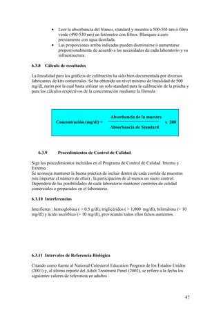 47
• Leer la absorbancia del blanco, standard y muestra a 500-505 nm ó filtro
verde (490-530 nm) en fotómetro con filtros. Blanquee a cero
previamente con agua destilada.
• Las proporciones arriba indicadas pueden disminuirse ó aumentarse
proporcionalmente de acuerdo a las necesidades de cada laboratorio y su
infraestructura.
6.3.8 Cálculo de resultados
La linealidad para los gráficos de calibración ha sido bien documentada por diversos
fabricantes de kits comerciales. Se ha obtenido un nível mínimo de linealidad de 500
mg/dl, razón por la cual basta utilizar un solo standard para la calibración de la prueba y
para los cálculos respectivos de la concentración mediante la fórmula :
Absorbancia de la muestra
Concentración (mg/dl) = x 200
Absorbancia de Standard
6.3.9 Procedimientos de Control de Calidad.
Siga los procedimientos incluidos en el Programa de Control de Calidad Interno y
Externo.
Se aconseja mantener la buena práctica de incluir dentro de cada corrida de muestras
(sin importar el número de ellas) , la participación de al menos un suero control.
Dependerá de las posibilidades de cada laboratorio mantener controles de calidad
comerciales o preparados en el laboratorio.
6.3.10 Interferencias
Interfieren : hemoglobina ( > 0.5 g/dl), triglicéridos ( > 1,000 mg/dl), bilirrubina (> 10
mg/dl) y ácido ascórbico (> 10 mg/dl), provocando todos ellos falsos aumentos.
6.3.11 Intervalos de Referencia Biológica
Citando como fuente al National Colesterol Education Program de los Estados Unidos
(2001) y, al último reporte del Adult Treatment Panel (2002), se refiere a la fecha los
siguientes valores de referencia en adultos :
 