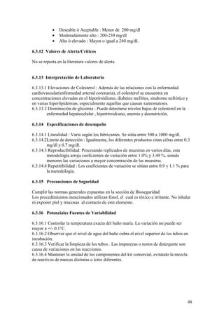 48
• Deseable ó Aceptable : Menor de 200 mg/dl
• Moderadamente alto : 200-239 mg/dl
• Alto ó elevado : Mayor o igual a 240 mg/dl.
6.3.12 Valores de Alerta/Críticos
No se reporta en la literatura valores de alerta.
6.3.13 Interpretación de Laboratorio
6.3.13.1 Elevaciones de Colesterol : Además de las relaciones con la enfermedad
cardiovascular(enfermedad arterial coronaria), el colesterol se encuentra en
concentraciones elevadas en el hipotiroidismo, diabetes mellitus, síndrome nefrótico y
en varias hiperlipidemias, especialmente aquellas que causan xantomatosis.
6.3.13.2 Disminución de glicemia : Puede detectarse niveles bajos de colesterol en la
enfermedad hepatocelular , hipertiroidismo, anemia y desnutrición.
6.3.14 Especificaciones de desempeño
6.3.14.1 Linealidad : Varía según los fabricantes. Se sitúa entre 500 a 1000 mg/dl.
6.3.14.2Límite de detección : Igualmente, los diferentes productos citan cifras entre 0.3
mg/dl y 0.7 mg/dl.
6.3.14.3 Reproducibilidad: Procesando replicados de muestras en varios días, esta
metodología arroja coeficientes de variación entre 1.0% y 3.49 %, siendo
menores las variaciones a mayor concentración de las muestras.
6.3.14.4 Repetitibilidad : Los coeficientes de variación se sitúan entre 0.9 y 1.1 % para
la metodología.
6.3.15 Precauciones de Seguridad
Cumplir las normas generales expuestas en la sección de Bioseguridad
Los procedimientos mencionados utilizan fenol, el cual es tóxico e irritante. No inhalar
ni exponer piel y mucosas al contacto de este elemento.
6.3.16 Potenciales Fuentes de Variabilidad
6.3.16.1 Controlar la temperatura exacta del baño maría. La variación no puede ser
mayor a +/- 0.1°C.
6.3.16.2 Observar que el nivel de agua del baño cubra el nivel superior de los tubos en
incubación.
6.3.16.3 Verificar la limpieza de los tubos . Las impurezas o restos de detergente son
causa de variaciones en las reacciones.
6.3.16.4 Mantener la unidad de los componentes del kit comercial, evitando la mezcla
de reactivos de marcas distintas o lotes diferentes.
 