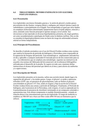 49
2 H2O2 + 4-Aminofenazona + Clorofenol Quinonimina
6.4 TRIGLICERIDOS: METODO ENZIMATICO CON GLICEROL
FOSFATO OXIDASA
6.4.1 Presentación
Los triglicéridos son ésteres formados gracias a la unión de glicerol y ácidos grasos
provenientes de dos fuentes: exógena (dieta) y endógena, por síntesis interna a partir de
carbohidratos y principalmente en el hígado. Son transportados al igual que otros lípidos
en complejos moleculares denominados lipoproteínas hacia el tejido adiposo, músculo y
otros, teniendo como función principal el aportar energía a nivel celular. Sus
elevaciones se han reportado en diversas hiperlipidemias primarias, de origen genético,
así como secundariamente a patologías de fondo como la diabetes mellitus. Hoy en día
se considera la hipertrigliceridemia como un factor de riesgo de enfermedad coronaria
arterial en forma independiente.
6.4.2 Principio del Procedimiento
Se describe el método enzimático con el uso de Glicerol Fosfato oxidasa como enzima
que cataliza la formación de peróxido de hidrógeno y Peroxidasa como responsable de
la separación de Oxígeno del peróxido. Esta metodología es ampliamente utilizada hoy
en día y aplicable a cualquier analizador.El mercado provee de kits comerciales para su
uso . Los laboratorios que no empleen esta metodología seguiran sus instructivos de
acuerdo a las normas del fabricante del kit comercial o de la referencia bibliográfica
utilizada para el desarrollo de la prueba. Se sugiere en todo caso, mantener dichas
instrucciones al alcance del personal que labora en el área y para efectos de auditorías
y/o supervisiones.
6.4.3 Descripción del Método
Los triglicéridos presentes en la muestra, sufren una escisión inicial, dando lugar a la
separación del glicerol y los ácidos grasos. Luego, el glicerol es unido a adenosina
trifosfato (ATP) que, en presencia de glicerolquinasa, cede un fósforo al glicerol,
convirtiéndolo en glicerol 3-P. Este, unido al oxígeno y bajo la acción de la Glicerol
Fosfato oxidasa forma una cetona y peróxido de hidrógeno. Finalmente, el Peróxido de
hidrógeno, ante la presencia de la Peroxidasa, cede oxígeno, el cual es capturado por la
4-aminofenazona en presencia de clorofenol, terminando en un compuesto coloreado o
quinonimina roja. Este último componente es medido fotométricamente , estando en
relación direca a las concentraciones previas de triglicérido. El rango de medición se
establece en 500-505 nm o bien con filtro verde (490-530 nm) en fotómetros que lo
utilicen.
Lipasa
Triglicéridos + H2O Glicerol + Acidos grasos
Gliceroquinasa
Glicerol + ATP Glicerol 3-P + ADP
Glicerol Fosfato Oxidasa
Glicerol 3-P + O2 Dihidroxiacetona-P + H2O2
 