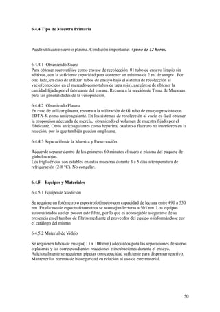 50
6.4.4 Tipo de Muestra Primaria
Puede utilizarse suero o plasma. Condición importante: Ayuno de 12 horas.
6.4.4.1 Obteniendo Suero
Para obtener suero utilice como envase de recolección 01 tubo de ensayo limpio sin
aditivos, con la suficiente capacidad para contener un mínimo de 2 ml de sangre . Por
otro lado, en caso de utilizar tubos de ensayo bajo el sistema de recolección al
vacío(conocidos en el mercado como tubos de tapa roja), asegúrese de obtener la
cantidad fijada por el fabricante del envase. Recurra a la sección de Toma de Muestras
para las generalidades de la venopunción.
6.4.4.2 Obteniendo Plasma
En caso de utilizar plasma, recurra a la utilización de 01 tubo de ensayo provisto con
EDTA-K como anticoagulante. En los sistemas de recolección al vacío es fácil obtener
la proporción adecuada de mezcla, obteniendo el volumen de muestra fijado por el
fabricante. Otros anticoagulantes como heparina, oxalato o fluoruro no interfieren en la
reacción, por lo que también pueden emplearse.
6.4.4.3 Separación de la Muestra y Preservación
Recuerde separar dentro de los primeros 60 minutos el suero o plasma del paquete de
glóbulos rojos.
Los triglicéridos son estables en estas muestras durante 3 a 5 días a temperatura de
refrigeración (2-8 °C). No congelar.
6.4.5 Equipos y Materiales
6.4.5.1 Equipo de Medición
Se requiere un fotómetro o espectrofotómetro con capacidad de lectura entre 490 a 530
nm. En el caso de espectrofotómetros se aconsejan lecturas a 505 nm. Los equipos
automatizados suelen poseer este filtro, por lo que es aconsejable asegurarse de su
presencia en el tambor de filtros mediante el proveedor del equipo o informándose por
el catálogo del mismo.
6.4.5.2 Material de Vidrio
Se requieren tubos de ensayo( 13 x 100 mm) adecuados para las separaciones de sueros
o plasmas y las correspondientes reacciones e incubaciones durante el ensayo.
Adicionalmente se requieren pipetas con capacidad suficiente para dispensar reactivo.
Mantener las normas de bioseguridad en relación al uso de este material.
 
