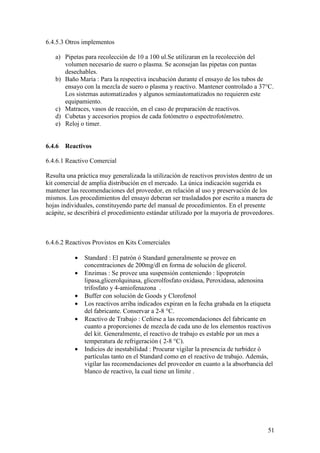 51
6.4.5.3 Otros implementos
a) Pipetas para recolección de 10 a 100 ul.Se utilizaran en la recolección del
volumen necesario de suero o plasma. Se aconsejan las pipetas con puntas
desechables.
b) Baño María : Para la respectiva incubación durante el ensayo de los tubos de
ensayo con la mezcla de suero o plasma y reactivo. Mantener controlado a 37°C.
Los sistemas automatizados y algunos semiautomatizados no requieren este
equipamiento.
c) Matraces, vasos de reacción, en el caso de preparación de reactivos.
d) Cubetas y accesorios propios de cada fotómetro o espectrofotómetro.
e) Reloj o timer.
6.4.6 Reactivos
6.4.6.1 Reactivo Comercial
Resulta una práctica muy generalizada la utilización de reactivos provistos dentro de un
kit comercial de amplia distribución en el mercado. La única indicación sugerida es
mantener las recomendaciones del proveedor, en relación al uso y preservación de los
mismos. Los procedimientos del ensayo deberan ser trasladados por escrito a manera de
hojas individuales, constituyendo parte del manual de procedimientos. En el presente
acápite, se describirá el procedimiento estándar utilizado por la mayoría de proveedores.
6.4.6.2 Reactivos Provistos en Kits Comerciales
• Standard : El patrón ó Standard generalmente se provee en
concentraciones de 200mg/dl en forma de solución de glicerol.
• Enzimas : Se provee una suspensión conteniendo : lipoproteín
lipasa,glicerolquinasa, glicerolfosfato oxidasa, Peroxidasa, adenosina
trifosfato y 4-amiofenazona .
• Buffer con solución de Goods y Clorofenol
• Los reactivos arriba indicados expiran en la fecha grabada en la etiqueta
del fabricante. Conservar a 2-8 °C.
• Reactivo de Trabajo : Ceñirse a las recomendaciones del fabricante en
cuanto a proporciones de mezcla de cada uno de los elementos reactivos
del kit. Generalmente, el reactivo de trabajo es estable por un mes a
temperatura de refrigeración ( 2-8 °C).
• Indicios de inestabilidad : Procurar vigilar la presencia de turbidez ó
partículas tanto en el Standard como en el reactivo de trabajo. Además,
vigilar las recomendaciones del proveedor en cuanto a la absorbancia del
blanco de reactivo, la cual tiene un límite .
 
