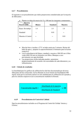 52
6.4.7 Procedimientos
El siguiente es un procedimiento que indica proporciones estandarizadas por la mayoría
de fabricantes :
• Pipetee en tubos de ensayo de 13 x 100 mm los siguientes componentes :
• Mezclar bien e incubar a 37°C en baño maría por 5 minutos. Retirar del
baño de agua y preparar el espectrofotómetro ó fotómetro para la lectura
respectiva.
• Leer la absorbancia del blanco, standard y muestra a 500-505 nm ó filtro
verde (490-530 nm) en fotómetro con filtros. Blanquee a cero
previamente con agua destilada.
• Las proporciones arriba indicadas pueden aumentarse
proporcionalmente de acuerdo a las necesidades de cada laboratorio y su
infraestructura.
6.4.8 Cálculo de resultados
La linealidad para los gráficos de calibración ha sido bien documentada por diversos
fabricantes de kits comerciales. Se ha obtenido un nível mínimo de linealidad de 600
mg/dl, razón por la cual basta utilizar un solo standard para la calibración de la prueba y
para los cálculos respectivos de la concentración mediante la fórmula :
Absorbancia de la muestra
Concentración (mg/dl) = x 200
Absorbancia de Standard
6.4.9 Procedimientos de Control de Calidad.
Siga los procedimientos incluidos en el Programa de Control de Calidad Interno y
Externo.
Muestra
Reactivo(ml) Blanco Standard Muestra
React. De trabajo 1.0 1.0 1.0
Standard -- 0.01 --
Muestra ó Control -- -- 0.01
 