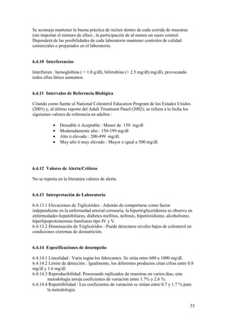 53
Se aconseja mantener la buena práctica de incluir dentro de cada corrida de muestras
(sin importar el número de ellas) , la participación de al menos un suero control.
Dependerá de las posibilidades de cada laboratorio mantener controles de calidad
comerciales o preparados en el laboratorio.
6.4.10 Interferencias
Interfieren : hemoglobina ( > 1.0 g/dl), bilirrubina (> 2.5 mg/dl) mg/dl), provocando
todos ellos falsos aumentos.
6.4.11 Intervalos de Referencia Biológica
Citando como fuente al National Colesterol Education Program de los Estados Unidos
(2001) y, al último reporte del Adult Treatment Panel (2002), se refiere a la fecha los
siguientes valores de referencia en adultos :
• Deseable ó Aceptable : Menor de 150 mg/dl
• Moderadamente alto : 150-199 mg/dl
• Alto ó elevado : 200-499 mg/dl.
• Muy alto ó muy elevado : Mayor o igual a 500 mg/dl.
6.4.12 Valores de Alerta/Críticos
No se reporta en la literatura valores de alerta.
6.4.13 Interpretación de Laboratorio
6.4.13.1 Elevaciones de Tiglicéridos : Además de comportarse como factor
independiente en la enfermedad arterial coronaria, la hipertrigliceridemia se observa en
enfermedades hepatobiliares, diabetes mellitus, nefrosis, hipotiroidismo, alcoholismo,
hiperlipoproteinemias familiares tipo IV y V.
6.4.13.2 Disminución de Triglicéridos : Puede detectarse niveles bajos de colesterol en
condiciones extremas de desnutrición.
6.4.14 Especificaciones de desempeño
6.4.14.1 Linealidad : Varía según los fabricantes. Se sitúa entre 600 a 1000 mg/dl.
6.4.14.2 Límite de detección : Igualmente, los diferentes productos citan cifras entre 0.8
mg/dl y 1.6 mg/dl.
6.4.14.3 Reproducibilidad: Procesando replicados de muestras en varios días, esta
metodología arroja coeficientes de variación entre 1.7% y 2.6 %.
6.4.14.4 Repetitibilidad : Los coeficientes de variación se sitúan entre 0.7 y 1.7 % para
la metodología.
 