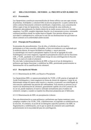 55
6.5 HDL-COLESTEROL : METODOS : A) PRECIPITACIÓN B) DIRECTO
6.5.1 Presentación
Las lipoproteínas constituyen macromoléculas de forma esférica con una capa externa
de proteínas, fosfolípidos y colesterol libre en diversa proporción. La parte central de la
esfera contiene básicamente colesterol esterificado y triglicéridos, cuya concentración
difiere según el tipo de lipoproteína. La función principal de estas moléculas es
transportar adecuadamente los lípidos dentro de un medio acuoso como es el torrente
sanguíneo. Las HDL cumplen importante función vía el mecanismo reverso, retornando
colesterol periférico desde los tejidos hacia el hígado. Esto permite afirmar que su
actividad es cardioprotectiva, razón por la cual son sus disminuciones las que tienen un
efecto contrario en la enfermedad cardiovascular.
6.5.2 Principio del Procedimiento
Se presentan dos procedimientos. Uno de ellos, el referido al uso de reactivo
precipitante es el más conocido y difundido, si bien con tendencia a ser suplantado por
la medición directa, de mayor facilidad en el trabajo y mayor precisión .
La metodología con reactivo precipitante implica el uso de un agregado de acido
fosfotúngstico con iones magnesio, logrando la precipitación selectiva de las fracciones
LDL y VLDL, quedando en el sobrenadante (luego de una centrifugación) la fracción
HDL, a la cual se le mide el colesterol.
Por otro lado, la determinación directa de HDL se basa en el uso de detergentes y
polímeros que logran fraccionar y solubilizar las HDL, permitiendo posteriormente su
determinación vía la cuantificación de colesterol.
6.5.3 Descripción del Método
6.5.3.1 Determinación de HDL con Reactivo Precipitante
Las lipoproteínas HDL se separan precipitando las VLDL y LDL gracias al agregado de
Acido Fosfotúngstico y iones magnesio en forma de cloruro de magnesio. Luego de un
determinado tiempo de reposo entre reactivo y muestra, se procede a un centrifugado de
esta reacción capturando una porción del sobrenadante. Esta muestra se procesa con el
reactivo de determinación de colesterol, generalmente suplido con el kit comercial. De
no ser así, puede emplearse el reactivo utilizado normalmente para el análisis de
colesterol, siempre y cuando se respeten las diluciones propuestas por el fabricante.
6.5.3.2 Determinación de HDL sin precipitación ó directo
Para esta determinación se usan polímeros o polianiones que logran mantener como
complejos estables a las VLDL, LDL y Quilomicrones, no logrando su solubilización en
la reacción. Al contrario, la acción de un detergente específico permite a las HDL su
fragmentación y solubilización, con lo que su aporte de colesterol será cuantificado
posteriormente sin la necesidad del paso de centrifugación.
 