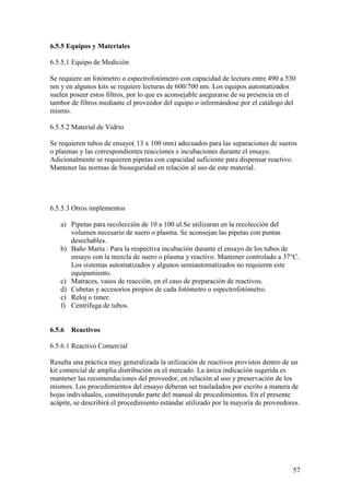 57
6.5.5 Equipos y Materiales
6.5.5.1 Equipo de Medición
Se requiere un fotómetro o espectrofotómetro con capacidad de lectura entre 490 a 530
nm y en algunos kits se requiere lecturas de 600/700 nm. Los equipos automatizados
suelen poseer estos filtros, por lo que es aconsejable asegurarse de su presencia en el
tambor de filtros mediante el proveedor del equipo o informándose por el catálogo del
mismo.
6.5.5.2 Material de Vidrio
Se requieren tubos de ensayo( 13 x 100 mm) adecuados para las separaciones de sueros
o plasmas y las correspondientes reacciones e incubaciones durante el ensayo.
Adicionalmente se requieren pipetas con capacidad suficiente para dispensar reactivo.
Mantener las normas de bioseguridad en relación al uso de este material.
6.5.5.3 Otros implementos
a) Pipetas para recolección de 10 a 100 ul.Se utilizaran en la recolección del
volumen necesario de suero o plasma. Se aconsejan las pipetas con puntas
desechables.
b) Baño María : Para la respectiva incubación durante el ensayo de los tubos de
ensayo con la mezcla de suero o plasma y reactivo. Mantener controlado a 37°C.
Los sistemas automatizados y algunos semiautomatizados no requieren este
equipamiento.
c) Matraces, vasos de reacción, en el caso de preparación de reactivos.
d) Cubetas y accesorios propios de cada fotómetro o espectrofotómetro.
e) Reloj o timer.
f) Centrífuga de tubos.
6.5.6 Reactivos
6.5.6.1 Reactivo Comercial
Resulta una práctica muy generalizada la utilización de reactivos provistos dentro de un
kit comercial de amplia distribución en el mercado. La única indicación sugerida es
mantener las recomendaciones del proveedor, en relación al uso y preservación de los
mismos. Los procedimientos del ensayo deberan ser trasladados por escrito a manera de
hojas individuales, constituyendo parte del manual de procedimientos. En el presente
acápite, se describirá el procedimiento estándar utilizado por la mayoría de proveedores.
 