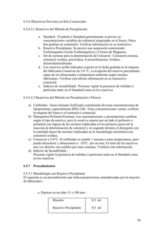 58
6.5.6.2Reactivos Provistos en Kits Comerciales
6.5.6.2.1 Reactivos del Método de Precipitación
a. Standard : El patrón ó Standard generalmente se provee en
concentraciones variables de colesterol etiquetadas en el frasco. Otros
kits podrían no contenerlo. Verificar información en su instructivo.
b. Reactivo Precipitante: Se provee una suspensión conteniendo :
Fosfotungstato (Acido Fosfotúngstico) y Cloruro de Magnesio.
c. Set de enzimas para la determinación de Coleserol : Colesterol esterasa,
colesterol oxidasa, peroxidasa, 4-aminofenazona, fosfatos,
diclorofenolsulfonato.
d. Los reactivos arriba indicados expiran en la fecha grabada en la etiqueta
del fabricante.Conservar de 2-8 °C, a excepción del reactivo precipitante,
capaz de ser almacenado a temperatura ambiente según muchos
fabricantes. Verificar esta última información en su instructivo
comercial.
e. Indicios de inestabilidad : Procurar vigilar la presencia de turbidez ó
partículas tanto en el Standard como en los reactivos
6.5.6.2.2 Reactivos del Método sin Precipitación ó Directo
a) Calibrador : Suero humano liofilizado conteniendo diversas concentraciones de
lipoproteínas, especialmente HDL/LDL. Estas concentraciones varían, verificar
la etiqueta del frasco o el instructivo comercial.
b) Detergentes/Polímero/Enzimas: Las concentraciones y presentacione cambian
según el tipo de reactivo, pero lo usual es separar por un lado el polímero o
polianión con alguna de las enzimas implicadas en los primeros pasos de la
reacción de determinación de colesterol y en segundo término el detergente con
la cantidad mayor de enzimas implicadas en la metodología enzimática con
colesterol oxidasa.
c) Conservar a 2-8°C. El calibrador es estable 1 semana a estas temperaturas, pero
puede alicuotarse y almacenarse a -20°C por un mes. El resto de los reactivos
una vez abiertos son estables por unas semanas. Verificar esta información.
d) Indicios de Inestabilidad :
Procurar vigilar la presencia de turbidez ó partículas tanto en el Standard como
en los reactivos
6.5.7 Procedimientos
6.5.7.1 Metodología con Reactivo Precipitante
El siguiente es un procedimiento que indica proporciones estandarizadas por la mayoría
de fabricantes :
a. Pipetear en un tubo 13 x 100 mm :
Muestra 0.2 ml
Reactivo Precipitante 0.5 ml
 