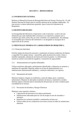 6
SECCION 2 : BIOSEGURIDAD
2.1 INFORMACION GENERAL
Referirse al Manual de Normas de Bioseguridad (Serie de Normas Técnicas No. 18 ) del
Instituto Nacional de Salud, para la consulta oportuna de las medidas establecidas . En
esta sección, se daran indicaciones generales para el sector de Laboratorio de
Bioquímica.
2.2 RESPONSABILIDADES
La bioseguridad del laboratorio compromete a todo el personal; se deriva de esta
afirmación que cada empleado debe comunicar a sus superiores cualquier acto o
condición que atente contra ella, así como contribuir a su cumplimiento. Sin embargo,
es aconsejable que el director del Laboratorio o un designado se encarguen de la
supervisión de las normas.
2.3 PRINCIPALES MEDIDAS EN LABORATORIOS DE BIOQUIMICA
2.3.1 Protección Individual
Facilitar equipo de protección necesario y mantenerlo en buenas condiciones de higiene
y seguridad. Este equipo incluye : mascarillas, gafas de protección ocular y batas o
mandiles apropiados, además de una buena provisión de guantes. La infrestructura
tomará en cuenta la necesidad de regaderas o suministros de agua potable.
2.3.1 Almacenamiento de Líquidos Inflamables
Utilizar recipientes adecuados, perfectamente identificados y dispuestos en armarios o
mobiliario de seguridad. Disponer señales en el área de almacenamiento (ver
señalizaciones internacionales adelante) y extintores suficientes y en vigencia.
2.3.2 Saneamiento del medio
Mantener limpieza e higiene en mobiliarios, zonas de trabajo, pisos, corredores,
indumentaria. Disponer de adecuados recipientes de basura y mantenerlos cerrados.
Destinar espacio suficiente para la alimentación del personal, así como vestidores para
comodidad de los mismos.
2.3.3 Prevención de Incendios y Riesgos Eléctricos
Mantener como requisitos mínimos :
• Capacitación del personal en los tópicos pertinentes.
• Señalizaciones adecuadas para las vías de escape en caso de incendios o
siniestros.
• Identificar los extintores portátiles y mantenerlos en buen uso.
• Utilizar cables de tres conductores (con toma a tierra) en todas las instalaciones
eléctricas.
 