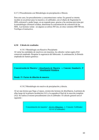 60
6.5.7.2 Procedimiento con Metodología sin precipitación o Directa
Para este caso, los procedimientos y concentraciones varían. En general se intenta
incubar en un primer paso la muestra y el calibrador, con el objeto de fragmentar la
HDL-colesterol y poder luego, en un segundo paso, gracias a las enzimas provistas por
la metodología colesterol oxidasa, determinar la concentración de colesterol de las
HDL. Las lecturas varían : en algunos se utiliza 505 nm, en otras variantes 600/700 nm.
Verifique el instructivo.
6.5.8 Cálculo de resultados
6.5.8.1 Metodología con Reactivo Precipitante
Al variar las cantidades de reactivos con muestras, los cálculos varían según el kit
comercial empleado. Respetar la sugerencia del fabricante. A continuación, la fórmula
empleada de manera genérica :
Concentración de Muestra = Absorbancia de Muestra x Concent. Standard x F
Absorbancia Standard
Donde F= Factor de dilución de muestra
6.5.8.2 Metodología sin reactivo de precipitación y directa.
Al ser una técnica que llega a 2 pasos, existen dos lecturas de absorbancia, la primera de
ellas luego de la primera incubación (A1) y la segunda al final de la reacción completa
(A2). Se realiza el mismo procedimiento con el calibrador. El cálculo general será el
siguiente :
Concentración de muestra= A2-A1 (Muestra) x Concent. Calibrador
A2-A1 (Calibrador)
 