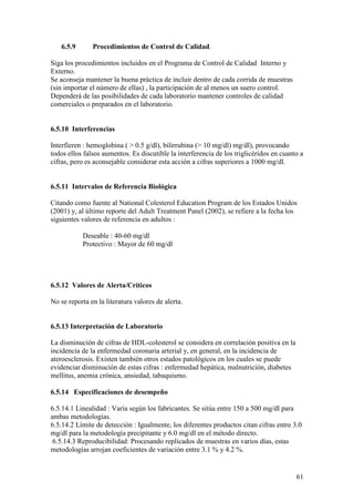 61
6.5.9 Procedimientos de Control de Calidad.
Siga los procedimientos incluidos en el Programa de Control de Calidad Interno y
Externo.
Se aconseja mantener la buena práctica de incluir dentro de cada corrida de muestras
(sin importar el número de ellas) , la participación de al menos un suero control.
Dependerá de las posibilidades de cada laboratorio mantener controles de calidad
comerciales o preparados en el laboratorio.
6.5.10 Interferencias
Interfieren : hemoglobina ( > 0.5 g/dl), bilirrubina (> 10 mg/dl) mg/dl), provocando
todos ellos falsos aumentos. Es discutible la interferencia de los triglicéridos en cuanto a
cifras, pero es aconsejable considerar esta acción a cifras superiores a 1000 mg/dl.
6.5.11 Intervalos de Referencia Biológica
Citando como fuente al National Colesterol Education Program de los Estados Unidos
(2001) y, al último reporte del Adult Treatment Panel (2002), se refiere a la fecha los
siguientes valores de referencia en adultos :
Deseable : 40-60 mg/dl
Protectivo : Mayor de 60 mg/dl
6.5.12 Valores de Alerta/Críticos
No se reporta en la literatura valores de alerta.
6.5.13 Interpretación de Laboratorio
La disminución de cifras de HDL-colesterol se considera en correlación positiva en la
incidencia de la enfermedad coronaria arterial y, en general, en la incidencia de
ateroesclerosis. Existen también otros estados patológicos en los cuales se puede
evidenciar disminución de estas cifras : enfermedad hepática, malnutrición, diabetes
mellitus, anemia crónica, ansiedad, tabaquismo.
6.5.14 Especificaciones de desempeño
6.5.14.1 Linealidad : Varía según los fabricantes. Se sitúa entre 150 a 500 mg/dl para
ambas metodologías.
6.5.14.2 Límite de detección : Igualmente, los diferentes productos citan cifras entre 3.0
mg/dl para la metodología precipitante y 6.0 mg/dl en el método directo.
6.5.14.3 Reproducibilidad: Procesando replicados de muestras en varios días, estas
metodologías arrojan coeficientes de variación entre 3.1 % y 4.2 %.
 