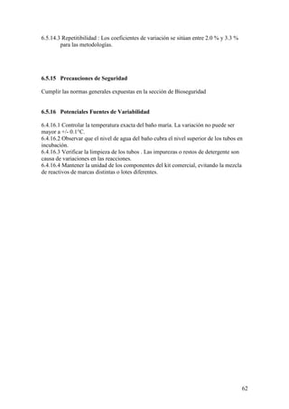 62
6.5.14.3 Repetitibilidad : Los coeficientes de variación se sitúan entre 2.0 % y 3.3 %
para las metodologías.
6.5.15 Precauciones de Seguridad
Cumplir las normas generales expuestas en la sección de Bioseguridad
6.5.16 Potenciales Fuentes de Variabilidad
6.4.16.1 Controlar la temperatura exacta del baño maría. La variación no puede ser
mayor a +/- 0.1°C.
6.4.16.2 Observar que el nivel de agua del baño cubra el nivel superior de los tubos en
incubación.
6.4.16.3 Verificar la limpieza de los tubos . Las impurezas o restos de detergente son
causa de variaciones en las reacciones.
6.4.16.4 Mantener la unidad de los componentes del kit comercial, evitando la mezcla
de reactivos de marcas distintas o lotes diferentes.
 