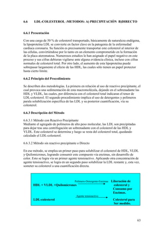 63
6.6 LDL-COLESTEROL :METODOS: A) PRECIPITACIÓN B)DIRECTO
6.6.1 Presentación
Con una carga de 50 % de colesterol transportado, básicamente de naturaleza endógena,
la lipoproteína LDL se convierte en factor clave en la patogenia de la enfermedad
cardiaca coronaria. Su función es precisamente transportar este colesterol al interior de
las células, convirtiéndose por lo tanto en un elemento comprometido en la formación
de la placa ateromatosa. Numerosos estudios le han asignado el papel negativo en este
proceso y sus cifras debieran vigilarse ante alguna evidencia clínica, incluso con cifras
normales de colesterol total. Por otro lado, el aumento de esta lipoproteína puede
sobrepasar largamente el efecto de las HDL, las cuales sólo tienen un papel protector
hasta cierto límite.
6.6.2 Principio del Procedimiento
Se describen dos metodologías. La primera en relación al uso de reactivo precipitante, el
cual provoca una sedimentación de esta macromolécula, dejando en el sobrenadante las
HDL y VLDL, las cuales, por diferencia con el colesterol total indicaran el tenor de
LDL-colesterol. El segundo procedimiento implica el uso de detergentes y polímeros
parala solubilización específica de las LDL y su posterior cuantificación, vía su
colesterol.
6.6.3 Descripción del Método
6.6.3.1 Método con Reactivo Precipitante
Mediante el agregado de polímeros de alto peso molecular, las LDL son precipitadas
para dejar tras una centrifugación un sobrenadante con el colesterol de las HDL y
VLDL. Este colesterol se determina y luego se resta del colesterol total, quedando
calculado el LDL-colesterol.
6.6.3.2 Método sin reactivo precipitante o Directo
En ese método, se emplea un primer paso para solubilizar el colesterol de HDL, VLDL
y Quilomicrones, logrando consumir este compuesto vía enzimas, sin desarrollo de
color. Esto se logra vía un primer agente tensioactivo. Aplicando otra concentración de
agente tensioactivo, se logra en un segundo paso solubilizar la LDL restante y, esta vez,
someter su colesterol a una cuantificación directa.
Polímero-Detergente-Enzimas Liberación de
HDL + VLDL +Quilomicrones colesterol y
Consumo por
Enzimas.
Agente tensioactivo
LDL-colesterol Colesterol para
Ser medido.
 